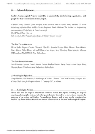 04E0750       Kildare County Council Sewerage Scheme, Castledermot town, Co. Kildare   ISSUE 7: Eachtra Journal - ISSN 2009-2237



        iii       Acknowledgements

        Eachtra Archaeological Projects would like to acknowledge the following organisations and
        people for their contributions to this project.


        Kildare County Council (John Murphy, Water Services team & Roads team) Nicholas O’Dwyer
        consulting engineers (Tom Killilea, Project Engineer) Denis Moriarty The Kerries Ltd (engineering
        subcontractors) (Colin Scott & Denis Moriarty)
        David Walsh Plant Hire Ltd
        Rob Lynch, I.A.C. Project Archaeologist for Kildare County Council



        The Site Excavation team
        Helen Butler, Eugene Curran, Slawomir Chwalek, Antonia Doolan, Daire Dunne, Tony Galvin,
        Barry Green, Aidan Harte, Michael Killeavy, Ian Magee, Vera Manning, Fiacc Murphy, Julianna
        O’Donoghue, Niall O’Neill, Áine Richardson.



        The Post-Excavation team
        Sara Camplese, Marion Dowd, Anluan Dunne, Fiachra Dunne, Barry Green, Aidan Harte, Fiacc
        Murphy, Enda O’Mahony, Áine Richardson, Robin Turk.



        Archaeological Specialists
        Abigail Brewer, Neil Fairburn, Linda Fibiger, Caitríona Gleeson, Claire McCutcheon, Margaret Mc-
        Carthy, Noël Siver for Margaret Gowan & Company Ltd., Jo Moran.



        iv        Copyright Notice
        Please note that all original information contained within this report, including all original
        drawings, photographs, text and all other printed matter deemed to be the writer’s, remains the
        property of the writer and Eachtra Archaeological Projects and so may not be reproduced or
        used in any form without the written consent of the writer or Eachtra Archaeological Projects.




Permalink: http://eachtra.ie/index.php/journal/04e0750-castledermot-town-co-kildare/                                          x
 