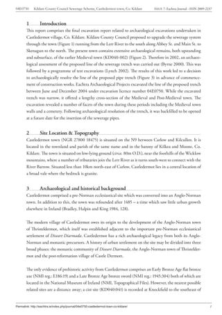 04E0750      Kildare County Council Sewerage Scheme, Castledermot town, Co. Kildare    ISSUE 7: Eachtra Journal - ISSN 2009-2237



        1         Introduction
        This report comprises the final excavation report related to archaeological excavations undertaken in
        Castledermot village, Co. Kildare. Kildare County Council proposed to upgrade the sewerage system
        through the town (Figure 1) running from the Lerr River to the south along Abbey St. and Main St. to
        Skenagun to the north. The present town contains extensive archaeological remains, both upstanding
        and subsurface, of the earlier Medieval town (KD040-002) (Figure 2). Therefore in 2002, an archaeo-
        logical assessment of the proposed line of the sewerage trench was carried out (Byrne 2000). This was
        followed by a programme of test excavations (Lynch 2002). The results of this work led to a decision
        to archaeologically resolve the line of the proposed pipe trench (Figure 3) in advance of commence-
        ment of construction works. Eachtra Archaeological Projects excavated the line of the proposed trench
        between June and December 2004 under excavation licence number 04E0750. While the excavated
        trench was narrow, it offered a lengthy cross-section of the Medieval and Post-Medieval town. The
        excavation revealed a number of facets of the town during these periods including the Medieval town
        walls and a cemetery. Following archaeological resolution of the trench, it was backfilled to be opened
        at a future date for the insertion of the sewerage pipes.


        2         Site Location & Topography
        Castledermot town (NGR 27800 18475) is situated on the N9 between Carlow and Kilcullen. It is
        located in the townland and parish of the same name and in the barony of Kilkea and Moone, Co.
        Kildare. The town is situated on low-lying ground (circa. 80m O.D.), near the foothills of the Wicklow
        mountains, where a number of tributaries join the Lerr River as it turns south-west to connect with the
        River Barrow. Situated less than 10km north-east of Carlow, Castledermot lies in a central location of
        a broad vale where the bedrock is granite.


        3         Archaeological and historical background
        Castledermot comprised a pre-Norman ecclesiastical site which was converted into an Anglo-Norman
        town. In addition to this, the town was refounded after 1485 – a time which saw little urban growth
        elsewhere in Ireland (Bradley, Halpin and King 1984, 128).


        The modern village of Castledermot owes its origin to the development of the Anglo-Norman town
        of Thristeldermot, which itself was established adjacent to the important pre-Norman ecclesiastical
        settlement of Diseart Diarmada. Castledermot has a rich archaeological legacy from both its Anglo-
        Norman and monastic precursors. A history of urban settlement on the site may be divided into three
        broad phases: the monastic community of Diseart Diarmada, the Anglo-Norman town of Thristelder-
        mot and the post-reformation village of Castle Dermott.


        The only evidence of prehistoric activity from Castledermot comprises an Early Bronze Age flat bronze
        axe (NMI reg.: E186:19) and a Late Bronze Age bronze sword (NMI reg.: 1945:304) both of which are
        located in the National Museum of Ireland (NMI, Topographical Files). However, the nearest possible
        related sites are a distance away; a cist site (KD040:041) is recorded at Knockfield to the southeast of


Permalink: http://eachtra.ie/index.php/journal/04e0750-castledermot-town-co-kildare/                                          1
 
