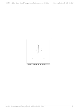 04E0750      Kildare County Council Sewerage Scheme, Castledermot town, Co. Kildare     ISSUE 7: Eachtra Journal - ISSN 2009-2237




                                                          0                     50 mm




                                              Figure 52: Metal pin 04E0750:265:24




Permalink: http://eachtra.ie/index.php/journal/04e0750-castledermot-town-co-kildare/                                         102
 