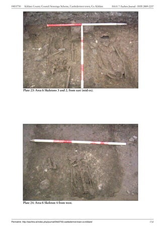 04E0750      Kildare County Council Sewerage Scheme, Castledermot town, Co. Kildare    ISSUE 7: Eachtra Journal - ISSN 2009-2237




            Plate 23: Area 6 Skeletons 3 and 2, from east (mid-ex).




            Plate 24: Area 6 Skeleton 4 from west.




Permalink: http://eachtra.ie/index.php/journal/04e0750-castledermot-town-co-kildare/                                        114
 