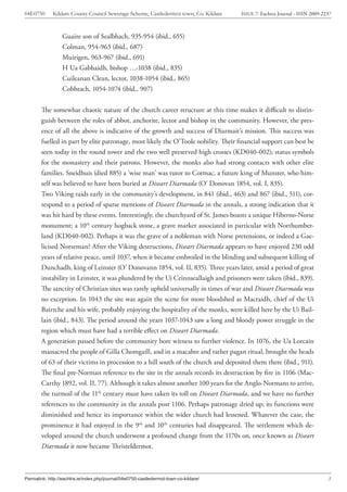04E0750      Kildare County Council Sewerage Scheme, Castledermot town, Co. Kildare    ISSUE 7: Eachtra Journal - ISSN 2009-2237



                  Guaire son of Sealbhach, 935-954 (ibid., 655)
                  Colman, 954-963 (ibid., 687)
                  Muirigen, 963-967 (ibid., 691)
                  H Ua Gabhaidh, bishop …-1038 (ibid., 835)
                  Cuileanan Clean, lector, 1038-1054 (ibid., 865)
                  Cobhtach, 1054-1074 (ibid., 907)


        The somewhat chaotic nature of the church career structure at this time makes it difficult to distin-
        guish between the roles of abbot, anchorite, lector and bishop in the community. However, the pres-
        ence of all the above is indicative of the growth and success of Diarmait’s mission. This success was
        fuelled in part by elite patronage, most likely the O’Toole nobility. Their financial support can best be
        seen today in the round tower and the two well preserved high crosses (KD040-002); status symbols
        for the monastery and their patrons. However, the monks also had strong contacts with other elite
        families. Sneidhuis (died 885) a ‘wise man’ was tutor to Cormac, a future king of Munster, who him-
        self was believed to have been buried at Diseart Diarmada (O’ Donovan 1854, vol. I, 835).
        Two Viking raids early in the community’s development, in 841 (ibid., 463) and 867 (ibid., 511), cor-
        respond to a period of sparse mentions of Diseart Diarmada in the annals, a strong indication that it
        was hit hard by these events. Interestingly, the churchyard of St. James boasts a unique Hiberno-Norse
        monument; a 10th century hogback stone, a grave marker associated in particular with Northumber-
        land (KD040-002). Perhaps it was the grave of a nobleman with Norse pretensions, or indeed a Gae-
        licised Norseman? After the Viking destructions, Diseart Diarmada appears to have enjoyed 230 odd
        years of relative peace, until 1037, when it became embroiled in the blinding and subsequent killing of
        Dunchadh, king of Leinster (O’ Donovann 1854, vol. II, 835). Three years later, amid a period of great
        instability in Leinster, it was plundered by the Ui Ceinnseallaigh and prisoners were taken (ibid., 839).
        The sanctity of Christian sites was rarely upheld universally in times of war and Diseart Diarmada was
        no exception. In 1043 the site was again the scene for more bloodshed as Macraidh, chief of the Ui
        Bairrche and his wife, probably enjoying the hospitality of the monks, were killed here by the Ui Bail-
        lain (ibid., 843). The period around the years 1037-1043 saw a long and bloody power struggle in the
        region which must have had a terrible effect on Diseart Diarmada.
        A generation passed before the community bore witness to further violence. In 1076, the Ua Lorcain
        massacred the people of Gilla Chomgaill, and in a macabre and rather pagan ritual, brought the heads
        of 63 of their victims in procession to a hill south of the church and deposited them there (ibid., 911).
        The final pre-Norman reference to the site in the annals records its destruction by fire in 1106 (Mac-
        Carthy 1892, vol. II, 77). Although it takes almost another 100 years for the Anglo-Normans to arrive,
        the turmoil of the 11th century must have taken its toll on Diseart Diarmada, and we have no further
        references to the community in the annals post 1106. Perhaps patronage dried up; its functions were
        diminished and hence its importance within the wider church had lessened. Whatever the case, the
        prominence it had enjoyed in the 9th and 10th centuries had disappeared. The settlement which de-
        veloped around the church underwent a profound change from the 1170s on, once known as Diseart
        Diarmada it now became Thristeldermot.



Permalink: http://eachtra.ie/index.php/journal/04e0750-castledermot-town-co-kildare/                                          3
 
