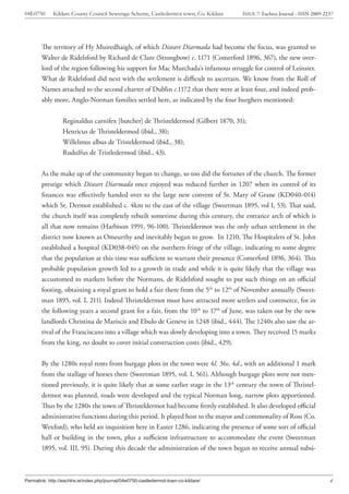 04E0750      Kildare County Council Sewerage Scheme, Castledermot town, Co. Kildare    ISSUE 7: Eachtra Journal - ISSN 2009-2237




        The territory of Hy Muiredhaigh, of which Diseart Diarmada had become the focus, was granted to
        Walter de Ridelsford by Richard de Clare (Strongbow) c. 1171 (Comerford 1896, 367), the new over-
        lord of the region following his support for Mac Murchada’s infamous struggle for control of Leinster.
        What de Ridelsford did next with the settlement is difficult to ascertain. We know from the Roll of
        Names attached to the second charter of Dublin c.1172 that there were at least four, and indeed prob-
        ably more, Anglo-Norman families settled here, as indicated by the four burghers mentioned:


                  Reginaldus carnifex [butcher] de Thristeldermod (Gilbert 1870, 31);
                  Henricus de Thristeldermod (ibid., 38);
                  Willelmus albus de Tristeldermod (ibid., 38);
                  Rudulfus de Tristledermod (ibid., 43).


        As the make up of the community began to change, so too did the fortunes of the church. The former
        prestige which Diseart Diarmada once enjoyed was reduced further in 1207 when its control of its
        finances was effectively handed over to the large new convent of St. Mary of Grane (KD040-014)
        which St. Dermot established c. 4km to the east of the village (Sweetman 1895, vol I, 53). That said,
        the church itself was completely rebuilt sometime during this century, the entrance arch of which is
        all that now remains (Harbison 1991, 96-100). Thristeldermot was the only urban settlement in the
        district now known as Omeurthy and inevitably began to grow. In 1210, The Hospitalers of St. John
        established a hospital (KD038-045) on the northern fringe of the village, indicating to some degree
        that the population at this time was sufficient to warrant their presence (Comerford 1896, 364). This
        probable population growth led to a growth in trade and while it is quite likely that the village was
        accustomed to markets before the Normans, de Ridelsford sought to put such things on an official
        footing, obtaining a royal grant to hold a fair there from the 5th to 12th of November annually (Sweet-
        man 1895, vol. I, 211). Indeed Thristeldermot must have attracted more settlers and commerce, for in
        the following years a second grant for a fair, from the 10th to 17th of June, was taken out by the new
        landlords Christina de Mariscis and Ebulo de Geneve in 1248 (ibid., 444). The 1240s also saw the ar-
        rival of the Franciscans into a village which was slowly developing into a town. They received 15 marks
        from the king, no doubt to cover initial construction costs (ibid., 429).


        By the 1280s royal rents from burgage plots in the town were 4l. 36s. 4d., with an additional 1 mark
        from the stallage of horses there (Sweetman 1895, vol. I, 561). Although burgage plots were not men-
        tioned previously, it is quite likely that at some earlier stage in the 13th century the town of Thristel-
        dermot was planned, roads were developed and the typical Norman long, narrow plots apportioned.
        Thus by the 1280s the town of Thristeldermot had become firmly established. It also developed official
        administrative functions during this period. It played host to the mayor and commonality of Ross (Co.
        Wexford), who held an inquisition here in Easter 1286, indicating the presence of some sort of official
        hall or building in the town, plus a sufficient infrastructure to accommodate the event (Sweetman
        1895, vol. III, 95). During this decade the administration of the town began to receive annual subsi-



Permalink: http://eachtra.ie/index.php/journal/04e0750-castledermot-town-co-kildare/                                          4
 