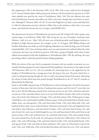 04E0750      Kildare County Council Sewerage Scheme, Castledermot town, Co. Kildare    ISSUE 7: Eachtra Journal - ISSN 2009-2237



        dies, beginning in 1281 at 40s (Sweetman 1895, vol. II, 385). Such a town could not have developed
        in 13th century Ireland without military protection. However, the first mention of a garrison is in 1287
        when subsidies were paid for the ‘army of Trestledermot’ (ibid., 126). This also indicates that some
        kind of fortification, barracks and stables were built at this time; though when and where are uncer-
        tain. Although O’ Donovan (1854, vol. III, 71) states that Hugh de Lacy built a motte and bailey here
        in 1186, his information may have referred to Kilkea 5km to the northwest, where there is an extant
        motte, and which later became the site of a larger castle (KD037-017).


        The administrative function of Thristeldermot increased on the 28th of April 1297 when regular court
        sessions began to be held here (Mills 1905, 100). Except for one case of banditry involving Gaelic
        Irishmen - theft of a cart - (ibid., 189), all court cases involved primarily small disputes between in-
        dividuals of Anglo-Norman descent. For example, on the 11th of August 1302 William Briskey and
        Geoffrey Bobenham were both on trial for fighting, Bobenham was fined the huge sum of 20 marks
        and gaoled (ibid., 427). Cases involving violence were rare and seemed to be confined within the settler
        community, the worst case of which occurred in 1298 when a group of English settlers from Carlow
        robbed and attempted to kill other Englishmen in Thristeldermot (ibid., 199). By and large, the court
        proceedings reflect a relatively peaceful and law abiding population.


        While the citizens of the town lived in comparative harmony with one another, resentment was con-
        tinually festering amongst the native dispossessed Irish population. Insurrection in the region around
        1295 (Sweetman 1895, vol. VI, 124) was probably the motivating factor in the application by the
        burghers of Thristeldermot for a murage grant from the king in that year. The grant which they re-
        ceived to toll goods passing through the town is itself a fascinating historical document, illustrating
        the volume of trade which must have passed through Thristeldermot in the 13th and 14th centuries as
        illustrated by the following:
        Grant to the bailiffs and good men of Thistildormot in aid of enclosing their vill and for the greater
        security of those parts that from the day of making these presents until the end of 7 years they may
        take in that vill [the following customs] from each seam of corn on sale 1/2d.; each horse and mare,
        ox and cow, 1/2d.; each hide of horse mare, ox or cow, fresh salted or tanned, 1/4d.; each cart bearing
        meat, salt or fresh, three half pence; 5 fat pigs, 1/2d.; each fresh salmon 1/4d.; 10 sheep goats or hogs,
        1/4d;10 fleeces 1d.; each hundred woolfells of sheep or goats, 1/2d.;each hundred skins of lambs, hares,
        rabbits, foxes, cats and squirrels, 1/2d.; each horse load of cloth, 1/2d.; each whole cloth 1/2d.; each
        hundred of linen cloth, canvas, cloth of Ireland, Galeweythe and worsted, 1/2d.;each hogshead of wine
        and cinders, three half pence; each horse load of cinders, 1/2d.; each horse load of honey, 3d.; each
        sack of wool, 4d.; each truss of cloth brought by cart, 2d.; each horse load of cloth and of diverse and
        minute articles, 1/2d.; each cartload of iron, 1d.; each horse load of iron, 1/2d.; each cartload of lead,
        2d.; each cartload of tan, by the week, 1d.; each quarter of woad, 2d.; 2,000 onions, 1/4d.; 8 sheaves of
        garlic, 1/4d.; each 1,00 herrings, 1/4d.; each horse load of sea fish, 1/2d.; each hundred boards, 1/2d.;
        each quarter of salt, 1/4d.; each whey of cheese and butter, 1/2d.; each cart of firewood or coals, by the
        week, 1/2d.; each 1,000 nails, 1/4d.; each hundred horseshoes and clouts for carts, 1/2d.; each quarter



Permalink: http://eachtra.ie/index.php/journal/04e0750-castledermot-town-co-kildare/                                          5
 