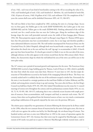 04E0750      Kildare County Council Sewerage Scheme, Castledermot town, Co. Kildare    ISSUE 7: Eachtra Journal - ISSN 2009-2237



        of tan, 1/4d.; each truss of any kind of merchandise coming to the vill an exceeding the value of 2s.,
        1/4d.; each hundred gads of steel, 1/2d.; each hundred of Aderdene, 1d.; each hundred of stock fish,
        1/3d.; 10 pieces of canvas, 1/4d/; 10 gallons of oil, 1/2d.; each millstone 1/2d. On completion of the 7
        years the custom shall cease and be abolished (Sweetman 1895, vol. VI, 106-107).


        The wall was likely to have been completed by 1302, enclosing the town in a lozenge shape. Access
        was via three gates; the Dublin gate to the north (RMP KD038-045), the Carlow gate to the west
        (KD040-002) and the Tullow gate to the south (KD040-002). Nothing substantial of the wall has
        survived, save for a small section that was near the Carlow gate. Along the northwest edge of this
        lozenge shape the town wall protruded outwards across the width of three burgage plots (Thomas
        1992, 50). These properties equate to plots 2 and 3 on Rocque’s map (Figure 4). Thomas (1992) specu-
        lates that this protrusion may have accommodated a tower, but is too large and therefore possibly a
        more substantial defensive structure (50). The wall neither encompassed the Franciscan Friary nor the
        Crouched Friary (St. John’s Hospital), although both were located beside a major gate. The town wall
        did enclose the church site at the east and here the wall ‘zig-zags’ to accommodate it (ibid.). A fourth
        gate may have been located here. If a fourth gate existed it is likely it was on this east side of the town,
        although reference to this only appears in the written record from the late 18th century (ibid.). Never-
        theless, the characteristic shape by which the wall defined the area of the town can still be seen in the
        town plan today.


        The 14th century saw a period of increased growth and importance for the town. The Franciscan friary
        (KD040-002) received a large building grant by Thomas, Lord of Ossary in 1302, which is probably
        the time from which the extant ruins date from. However 15 years later in 1317, the first major de-
        struction of Thristeldermot occurred at the hands of the rampaging Edward de Bruce. The friary was
        certainly sacked and it is unlikely that the rest of the settlement escaped a similar fate. Fortunately for
        the town, it was located in a strategic position on the road from Dublin to Carlow, Kilkenny and Wa-
        terford, and strong desire existed to keep it up and running. Two years after de Bruce, the first King’s
        Council was held here (Sayles 1979, 101, 109, 216). Indeed Thristeldermot was the venue for 11 council
        meetings of various sorts throughout the century and two parliamentary sessions (Sayles 1976, xiv, xxi,
        18, 72, 91, 93-105, 106, 110-117), indicating that it was a relatively secure location with ample provi-
        sion of resources, from accommodation, staff, transport and food, to entertain such events. The 14th
        century, from what can be gathered from the historical sources at least, was very much a continuation
        and perhaps stabilization of the growth enjoyed by the town over the previous 300 years.


        The relative peace enjoyed by two generations of citizens following the destruction by de Bruce ended
        in the 1390s, when the ever constant threat of insurrection by the native Irish again arose, this time as
        a full scale war against the settlers was led by Art MacMurragh, the soi-disant king of Leinster. Two
        hundred archers and men at arms were billeted here in 1392 in the course of operations against the
        Leinstermen (Graves 1877, 42). Anxious that their town may be targeted by MacMurragh, a massive
        ransom of 85 marks was paid out to spare it. However MacMurragh evidently wanted more, and in



Permalink: http://eachtra.ie/index.php/journal/04e0750-castledermot-town-co-kildare/                                          6
 
