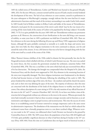 04E0750      Kildare County Council Sewerage Scheme, Castledermot town, Co. Kildare    ISSUE 7: Eachtra Journal - ISSN 2009-2237



        1405 the walled towns of Thristeldermot, Carlow and Wexford were burned to the ground (Murphy
        1896, 325). For the next 100 years, constant turmoil and the success of Gaelic attacks severely hindered
        the development of the town. The lack of any references to court sessions, councils or parliaments in
        the years subsequent to MacMurragh’s campaign, strongly indicate that the town had lost it’s major
        administrative functions and that much of the territory surrounding it was under Gaelic Irish control.
        In 1485 Gerald, Earl of Kildare resident in Kilkea Castle and holder of the manor of Thristeldermot,
        obtained a royal grant for the reconstruction of the town’s castle which ‘may be the true means of re-
        covering all the waste lands of the county of Carlow to be populated by the king’s subjects’ (Connolly
        2002, 71-73). It is quite probable that the years 1405-1485 saw Thristeldermot without any permanent
        garrison at all. However, the construction of new fortifications in the town did bring a new measure
        of stability, as some years later in 1499 a parliament was held here (Comerford 1896, 365). There are
        few references to the town during the following 40 years up until Henry VIII’s suppression of religious
        houses, although life quite probably continued as normally as it could; the shops and taverns were
        open, fairs were held, the three religious institutions in the town continued to educate, care for and
        attend the souls of the citizens. It was a life however that was to be forever changed along with the fate
        of the town itself as a result of the events of the 1540s.


        Silken Thomas’s famous rebellion of the 1530s ended in disaster for him personally, but also for the
        Fitzgerald territories which rebelled with him, of which Castle Dermott was one. The town was sacked
        by crown forces, the first occasion the government attacked the settlement, sometime before 1540
        (Comerford 1896, 370). This was a cruel blow to the town which had only just recovered from effects
        of its last destruction. The damage this brought was compounded when the Hospital of St. John, the
        Franciscan Friary and the church were suppressed in 1541. Key elements in the remaining function of
        the town were irreparably damaged. The three religious institutions were fundamental to the identity
        of what had become known as Castle Dermott, following the rebuilding of the castle in 1485. The
        priory bordered the northern edge of the town, the friary - the southern end and the church the eastern
        end, each in their own way defining the space of the town. The majority of references after this time
        are concerned with the distribution of the lands of the religious houses to wealthy men loyal to the
        crown. One solitary description of a court sitting in 1578 is the only mention of any official function of
        the town in the 16th and 17th centuries (Hamilton 1867, 144-145). As we have seen before, times of de-
        struction led to long periods without any references to the town in the sources. Whereas previously the
        town had eventually recovered, it had on those occasions strategic necessity and its function as an ad-
        ministrative and religious centre to propel recovery and reconstruction. This time the success of crown
        forces in re-establishing control of Leinster removed its strategic importance and to the same extent
        its administrative importance. The dissolution of the monasteries was the final act which reduced the
        settlement’s status from a formally prosperous town to a run down ruralised village. Whatever recov-
        ery was made in the 16th century was obliterated when Castle Dermott was burned to the ground by
        Cromwellian forces in 1650. The 1659 census shows the population to have been 240; 68 English and
        172 Irish, quite probably a significant decrease on what it had been during it’s heyday in the 14th cen-
        tury (Petty 1659, 404). From this time on Castledermot does not figure much in historical records, it



Permalink: http://eachtra.ie/index.php/journal/04e0750-castledermot-town-co-kildare/                                          7
 
