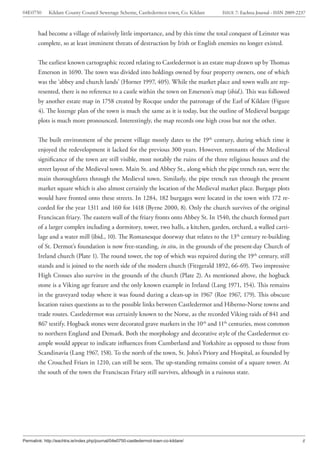 04E0750      Kildare County Council Sewerage Scheme, Castledermot town, Co. Kildare    ISSUE 7: Eachtra Journal - ISSN 2009-2237



        had become a village of relatively little importance, and by this time the total conquest of Leinster was
        complete, so at least imminent threats of destruction by Irish or English enemies no longer existed.


        The earliest known cartographic record relating to Castledermot is an estate map drawn up by Thomas
        Emerson in 1690. The town was divided into holdings owned by four property owners, one of which
        was the ‘abbey and church lands’ (Horner 1997, 405). While the market place and town walls are rep-
        resented, there is no reference to a castle within the town on Emerson’s map (ibid.). This was followed
        by another estate map in 1758 created by Rocque under the patronage of the Earl of Kildare (Figure
        4). The lozenge plan of the town is much the same as it is today, but the outline of Medieval burgage
        plots is much more pronounced. Interestingly, the map records one high cross but not the other.


        The built environment of the present village mostly dates to the 19th century, during which time it
        enjoyed the redevelopment it lacked for the previous 300 years. However, remnants of the Medieval
        significance of the town are still visible, most notably the ruins of the three religious houses and the
        street layout of the Medieval town. Main St. and Abbey St., along which the pipe trench ran, were the
        main thoroughfares through the Medieval town. Similarly, the pipe trench ran through the present
        market square which is also almost certainly the location of the Medieval market place. Burgage plots
        would have fronted onto these streets. In 1284, 182 burgages were located in the town with 172 re-
        corded for the year 1311 and 160 for 1418 (Byrne 2000, 8). Only the church survives of the original
        Franciscan friary. The eastern wall of the friary fronts onto Abbey St. In 1540, the church formed part
        of a larger complex including a dormitory, tower, two halls, a kitchen, garden, orchard, a walled carti-
        lage and a water mill (ibid., 10). The Romanesque doorway that relates to the 13th century re-building
        of St. Dermot’s foundation is now free-standing, in situ, in the grounds of the present-day Church of
        Ireland church (Plate 1). The round tower, the top of which was repaired during the 19th century, still
        stands and is joined to the north side of the modern church (Fitzgerald 1892, 66-69). Two impressive
        High Crosses also survive in the grounds of the church (Plate 2). As mentioned above, the hogback
        stone is a Viking age feature and the only known example in Ireland (Lang 1971, 154). This remains
        in the graveyard today where it was found during a clean-up in 1967 (Roe 1967, 179). This obscure
        location raises questions as to the possible links between Castledermot and Hiberno-Norse towns and
        trade routes. Castledermot was certainly known to the Norse, as the recorded Viking raids of 841 and
        867 testify. Hogback stones were decorated grave markers in the 10th and 11th centuries, most common
        to northern England and Demark. Both the morphology and decorative style of the Castledermot ex-
        ample would appear to indicate influences from Cumberland and Yorkshire as opposed to those from
        Scandinavia (Lang 1967, 158). To the north of the town, St. John’s Priory and Hospital, as founded by
        the Crouched Friars in 1210, can still be seen. The up-standing remains consist of a square tower. At
        the south of the town the Franciscan Friary still survives, although in a ruinous state.




Permalink: http://eachtra.ie/index.php/journal/04e0750-castledermot-town-co-kildare/                                          8
 