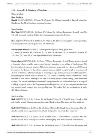 04E0750      Kildare County Council Sewerage Scheme, Castledermot town, Co. Kildare    ISSUE 7: Eachtra Journal - ISSN 2009-2237



        12.4      Appendix 4: Catalogue of Artefacts
        Other Artefacts
        Bone Artefacts
        Handle (04E0750:265:7) L. 52.3mm, W. 15.3mm, Th. 12.8mm. Incomplete. Faceted, triangular.
        Handle end flat. Metal (probably iron oxide) remains.


        Stone Artefacts
        Roof Slate (04E0750:80:1) L. 102.2mm, W. 69.4mm, Th. 14.6mm. Incomplete. Greenish gray (5G,
        5/1) with iron oxide staining. Broken tile with circular perforation (D. 8.2mm).


        Roof Slate (04E0750:143:3) L. 109.6mm, W. 79.2mm, Th. 22.6mm. Incomplete. Grayish green (5G,
        5/2). Broken tile with circular perforation (D. 10.04mm).


        Rotary quern stone (04E0750:9:2) Three fragments of granite rotary quern stone.
        L. 250mm, W. 180mm, Th. 72mm and L. 170.5mm, W. 140.4mm, Th. 70.3mm and L.170mm, W,
        110.2mm, Th. 75mm. D. of central perforation 80mm. Incomplete.


        Stone column (04E0750:-:1) L. 325.7mm, D170mm. Incomplete. A small broken shaft section of
        a limestone column or pillar was recovered during excavations in the village of Castledermot. The
        limestone piece of masonry measures 345mm in maximum length and has a diameter of 147mm at
        its squared. The diameter of the column fragment increases slightly along its length to a maximum of
        167mm at the break. A horizontal band of moulding, in ogee pattern, extends around the circumfer-
        ence of the piece 100mm from the broken end. The column is perfectly circular and features a finely
        executed all over vertical dressing in the form of a closely spaced narrow filleting (5mm from crest
        to crest). The squared end of the column shaft is slightly spalled but still exhibits some of its original
        scudding to grip the mortar. The fragment was found in proximity to the market square out of context
        and no doubt much removed from its original location. This broken shaft section of column, is prob-
        ably Medieval in date.


        Metal Artefacts
        Nail (04E0750:129:1) Fe. L. 55.9mm, Th. (of shank) 13.7mm, D. of head 22.5mm. Complete. Flat
        sub-circular headed. Shank rectangular in section. Shank straight. Not conserved. Post Medieval.


        Nail (04E0750:129:2) Fe. L. 35mm, Th. (of shank) 12.1mm, D. of head 17mm. Incomplete. Flat sub-
        circular headed. Shank square in section. Shank straight. Not conserved. Post Medieval.


        Nail (04E0750:129:3) Fe. L. 53mm, Th. (of shank) 6.4mm, D. of head 14mm. Incomplete. Flat sub-
        circular headed. Shank rectangular in section. Shank lightly bent. Not conserved. Post Medieval.


        Nail (04E0750:129:4) Fe. L. 30.05mm, Th. (of shank) 8.3mm, D. of head 17.3mm. Incomplete and


Permalink: http://eachtra.ie/index.php/journal/04e0750-castledermot-town-co-kildare/                                        172
 