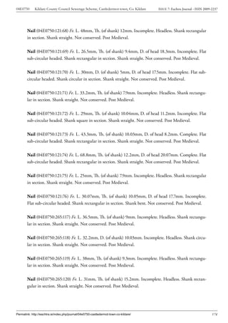 04E0750      Kildare County Council Sewerage Scheme, Castledermot town, Co. Kildare    ISSUE 7: Eachtra Journal - ISSN 2009-2237




        Nail (04E0750:121:68) Fe. L. 48mm, Th. (of shank) 12mm. Incomplete. Headless. Shank rectangular
        in section. Shank straight. Not conserved. Post Medieval.


        Nail (04E0750:121:69) Fe. L. 26.5mm, Th. (of shank) 9.4mm, D. of head 18.3mm. Incomplete. Flat
        sub-circular headed. Shank rectangular in section. Shank straight. Not conserved. Post Medieval.


        Nail (04E0750:121:70) Fe. L. 30mm, D. (of shank) 5mm, D. of head 17.5mm. Incomplete. Flat sub-
        circular headed. Shank circular in section. Shank straight. Not conserved. Post Medieval.


        Nail (04E0750:121:71) Fe. L. 33.2mm, Th. (of shank) 7.9mm. Incomplete. Headless. Shank rectangu-
        lar in section. Shank straight. Not conserved. Post Medieval.


        Nail (04E0750:121:72) Fe. L. 29mm, Th. (of shank) 10.04mm, D. of head 11.2mm. Incomplete. Flat
        sub-circular headed. Shank square in section. Shank straight. Not conserved. Post Medieval.


        Nail (04E0750:121:73) Fe. L. 43.3mm, Th. (of shank) 10.03mm, D. of head 8.2mm. Complete. Flat
        sub-circular headed. Shank rectangular in section. Shank straight. Not conserved. Post Medieval.


        Nail (04E0750:121:74) Fe. L. 68.8mm, Th. (of shank) 12.2mm, D. of head 20.07mm. Complete. Flat
        sub-circular headed. Shank rectangular in section. Shank straight. Not conserved. Post Medieval.


        Nail (04E0750:121:75) Fe. L. 25mm, Th. (of shank) 7.9mm. Incomplete. Headless. Shank rectangular
        in section. Shank straight. Not conserved. Post Medieval.


        Nail (04E0750:121:76) Fe. L. 30.07mm, Th. (of shank) 10.05mm, D. of head 17.7mm. Incomplete.
        Flat sub-circular headed. Shank rectangular in section. Shank bent. Not conserved. Post Medieval.


        Nail (04E0750:265:117) Fe. L. 36.5mm, Th. (of shank) 9mm. Incomplete. Headless. Shank rectangu-
        lar in section. Shank straight. Not conserved. Post Medieval.


        Nail (04E0750:265:118) Fe. L. 32.2mm, D. (of shank) 10.03mm. Incomplete. Headless. Shank circu-
        lar in section. Shank straight. Not conserved. Post Medieval.


        Nail (04E0750:265:119) Fe. L. 38mm, Th. (of shank) 9.3mm. Incomplete. Headless. Shank rectangu-
        lar in section. Shank straight. Not conserved. Post Medieval.


        Nail (04E0750:265:120) Fe. L. 31mm, Th. (of shank) 15.2mm. Incomplete. Headless. Shank rectan-
        gular in section. Shank straight. Not conserved. Post Medieval.




Permalink: http://eachtra.ie/index.php/journal/04e0750-castledermot-town-co-kildare/                                        174
 