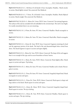 04E0750      Kildare County Council Sewerage Scheme, Castledermot town, Co. Kildare    ISSUE 7: Eachtra Journal - ISSN 2009-2237



        Nail (04E0750:265:2) Fe. L. 146.9mm, D. (of shank) 4.7mm. Incomplete. Headless. Shank circular
        in section. Shank lightly twisted. Not conserved. Post Medieval.


        Nail (04E0750:265:3) Fe. L. 77.3mm, Th. (of shank) 5.1mm. Incomplete. Headless. Shank elliptical
        in section. Shank straight. Not conserved. Post Medieval.


        Nail (04E0750:27:32-33) Fe. L. 49mm, Br. 5.1mm. W./D. 5mm. Conserved. Two joining fragments.
        The surfaces of the nail are corroded with soil embedded in the corrosion layer. The nail is very fragile.
        It is totally mineralised; there is no core remaining.


        Nail (04E0750:35:1) Fe. L. 87mm, Br. 6mm. W. 3mm. Conserved. Headless. Shank rectangular in
        section.


        Nail (04E0750:35:2) Fe. L. 60mm, Br. 5mm. W. 3mm. Conserved. Head offset. Shank rectangular
        in section.


        Nail (04E0750:58:5) Fe. L. 23mm, Br. 5mm. W./D. 5mm. Conserved. Fragment consisting of a head
        and the uppermost portion of the shank. The head is flat and diamond-shaped when viewed from
        above. The shank fragment is square in section and tapers slightly.


        Nail (04E0750:62:1) Fe. L. 28mm, Br. 7mm. W./D. 10mm. Conserved. The shape of this nail suggests
        that it is an example of the type used to secure horseshoes to horses’ hooves.


        Nail (04E0750:65:2) Fe. L. 28mm, Br. 4mm. W./D. 10mm. Conserved. Head slightly offset. Shank
        square in section and tapers. Tip lacking.


        Nail (04E0750:515:1) Fe. L. 40mm, Br. 4mm. W. 4mm. Conserved. Headless nail or shank. Rectan-
        gular in section.


        Nail (04E0750:515:2) Fe. L. 27mm, Br. 6mm. W. 11mm. Conserved. Irregularly shaped head. Shank
        rectangular in section and tapers.


        Nail (04E0750:511:2) Fe. L. 27mm, Br. 17mm. W./D. 16mm. Conserved. Head square in shape and
        large relative to the shank. Shank square in section and tapers.


        Nail (04E0750:431:1) Fe. L. 43mm, Br. 10mm. W./D. 13mm. Conserved. Irregularly shaped head.
        Shank square in section. The tip is lacking.


        Nail (04E0750:416:1) Fe. L. 45mm, Br. 7mm. W./D. 8mm. Conserved. Headless. Shank square in
        section and tapers. The tip is lacking.



Permalink: http://eachtra.ie/index.php/journal/04e0750-castledermot-town-co-kildare/                                        176
 