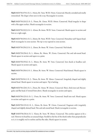 04E0750      Kildare County Council Sewerage Scheme, Castledermot town, Co. Kildare    ISSUE 7: Eachtra Journal - ISSN 2009-2237




        Nail (04E0750:379:1) Fe. L. 34mm, Br. 7mm. W./D. 15mm. Conserved. Heavily corroded and totally
        mineralised. The shape is best seen in the x-ray. Rectangular in section.


        Nail (04E0750:333:2) Fe. L. 55mm, Br. 13mm. W./D. 10mm. Conserved. Head irregular in shape
        with a flat upper surface. Shank rectangular in section.


        Nail (04E0750:332:3) Fe. L. 42mm, Br. 6mm. W./D. 5mm. Conserved. Shank square in section and
        bent at a right angle.


        Nail (04E0750:293:1) Fe. L. 26mm, Br. 9mm. W./D. 7mm. Conserved. Horseshoe nail? Square head.
        Shaft rectangular in cross-section. The tip is very tapered in cross-section.


        Nail (04E0750:256:3) Fe. L. 33mm, Br. 8mm. W. 11mm. Conserved. Nail shank.


        Nail (04E0750:256:4) Fe. L. 40mm, Br. 18mm. W. 21mm. Conserved. Flat and sub-round head.
        Shank square in section and tapers to a point.


        Nail (04E0750:195:6) Fe. L. 30mm, Br. 4mm. W. 7mm. Conserved. Iron shank or headless nail.
        Shank square in section and tapers.


        Nail (04E0750:256:4) Fe. L. 36mm, Br. 4mm. W. 14mm. Conserved. Head domed. Shank square in
        section.


        Nail (04E0750:94:1) Fe. L. 70mm, Br. 6mm. W. 10mm. Conserved. Irregularly shaped and slighly
        domed head. Shank square in section and tapers. Tip is lacking.


        Nail (04E0750:128:1) Fe. L. 25mm, Br. 14mm. W. 24mm. Conserved. Short, thick iron nail. Rectan-
        gular and flat head, if viewed from above. Shank rectangular in section and tapers.


        Nail (04E0750:125:11) Fe. L. 17mm, Br. 4mm. W. 7mm. Conserved. Small iron nail. Shank square
        in section and tapers to a point.


        Nail (04E0750:125:12) Fe. L. 32mm, Br. 6mm. W. 12mm. Conserved. Fragment with irregularly
        shaped and slightly domed head. Flat and sub-round head. Shank rectangular in section.


        Nail? (04E0750:256:4) Fe. L. 52mm, Br. 5mm. W. 20mm. Conserved. This artefact appears to be a
        nail. However its head has an unusual shape. Parallel to the line of the shank rather than perpendicular
        to it, it is roughly oval in outline and has flat sides. Shank square in section.




Permalink: http://eachtra.ie/index.php/journal/04e0750-castledermot-town-co-kildare/                                        177
 