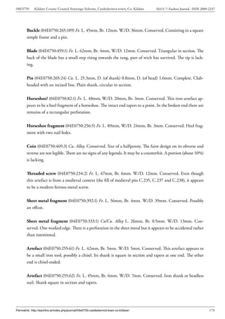 04E0750      Kildare County Council Sewerage Scheme, Castledermot town, Co. Kildare    ISSUE 7: Eachtra Journal - ISSN 2009-2237




        Buckle (04E0750:265:109) Fe. L. 45mm, Br. 12mm. W./D. 36mm. Conserved. Consisting in a square
        simple frame and a pin.


        Blade (04E0750:459:1) Fe. L. 62mm, Br. 4mm, W./D. 12mm. Conserved. Triangular in section. The
        back of the blade has a small step rising towards the tang, part of wich has survived. The tip is lack-
        ing.


        Pin (04E0750:265:24) Cu. L. 25.3mm, D. (of shank) 0.8mm, D. (of head) 1.6mm. Complete. Club-
        headed with an incised line. Plain shank, circular in section.


        Horseshoe? (04E0750:82:1) Fe. L. 48mm, W./D. 20mm, Br. 3mm. Conserved. This iron artefact ap-
        pears to be a heel fragment of a horseshoe. The intact end tapers to a point. In the broken end there are
        remains of a rectangular perforation.


        Horseshoe fragment (04E0750:256:5) Fe. L. 89mm, W./D. 24mm, Br. 3mm. Conserved. Heel frag-
        ment with two nail holes.


        Coin (04E0750:469:3) Cu. Alloy. Conserved. Size of a halfpenny. The faint design on its obverse and
        reverse are not legible. There are no signs of any legends. It may be a counterfeit. A portion (about 10%)
        is lacking.


        Threaded screw (04E0750:234:2) Fe. L. 67mm, Br. 6mm. W./D. 12mm. Conserved. Even though
        this artefact is from a medieval context (the fill of medieval pits C.235, C.237 and C.238), it appears
        to be a modern ferrous metal screw.


        Sheet metal fragment (04E0750:392:1) Fe. L. 56mm, Br. 4mm. W./D. 39mm. Conserved. Possibly
        an offcut.


        Sheet metal fragment (04E0750:333:1) Cu/Cu. Alloy L. 26mm, Br. 0.5mm. W./D. 13mm. Con-
        served. One worked edge. There is a perforation in the sheet metal but it appears to be accidental rather
        than intentional.


        Artefact (04E0750:255:61) Fe. L. 42mm, Br. 5mm. W./D. 5mm. Conserved. This artefact appears to
        be a small iron tool, possibly a chisel. Its shank is square in section and tapers at one end. The other
        end is chisel-ended.


        Artefact (04E0750:255:62) Fe. L. 45mm, Br. 6mm. W./D. 7mm. Conserved. Iron shank or headless
        nail. Shank square in section and tapers.




Permalink: http://eachtra.ie/index.php/journal/04e0750-castledermot-town-co-kildare/                                        179
 