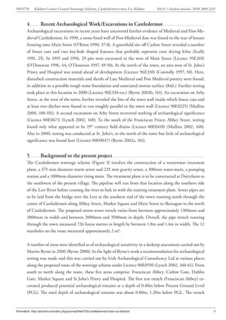 04E0750      Kildare County Council Sewerage Scheme, Castledermot town, Co. Kildare    ISSUE 7: Eachtra Journal - ISSN 2009-2237



        4         Recent Archaeological Work/Excavations in Castledermot
        Archaeological excavations in recent years have uncovered further evidence of Medieval and Post-Me-
        dieval Castledermot. In 1990, a stone-lined well of Post-Medieval date was found to the rear of houses
        fronting onto Main Street (O’Brien 1990, 37-8). A greenfield site off Carlow Street revealed a number
        of linear cuts and two key-hole shaped features that probably represent corn drying kilns (Scally
        1991, 25). In 1995 and 1996, 29 pits were excavated to the west of Main Street (Licence 95E265)
        (O’Donovan 1996, 44; O’Donovan 1997, 49-50). At the north of the town, an area west of St. John’s
        Priory and Hospital was tested ahead of development (Licence 96E330) (Connolly 1997, 50). Here,
        disturbed construction materials and sherds of Late Medieval and Post Medieval pottery were found,
        in addition to a possible rough stone foundation and associated mortar surface (ibid.). Further testing
        took place at this location in 2000 (Licence 96E330 ext.) (Byrne 2002b, 161). An excavation on Athy
        Street, at the west of the town, further revealed the line of the town wall inside which linear cuts and
        at least two ditches were found to run roughly parallel to the town wall (Licence 98E0225) (Mullins
        2000, 100-101). A second excavation on Athy Street recovered nothing of archaeological significance
        (Licence 00E0671) (Lynch 2002, 160). To the south of the Franciscan Friary, Abbey Street, testing
        found only what appeared to be 19th century field drains (Licence 00E0418) (Mullins 2002, 160).
        Also in 2000, testing was conducted at St. John’s, to the north of the town but little of archaeological
        significance was found here (Licence 00E0047) (Byrne 2002a, 161).


        5         Background to the present project
        The Castledermot sewerage scheme (Figure 3) involves the construction of a wastewater treatment
        plant, a 375 mm diameter storm sewer and 225 mm gravity sewer, a 300mm water-main, a pumping
        station and a 1000mm diameter rising main. The treatment plant is to be constructed at Dairyfarm to
        the southwest of the present village. The pipeline will run from that location along the southern side
        of the Lerr River before crossing the river to link in with the existing treatment plant. Sewer pipes are
        to be laid from the bridge over the Lerr at the southern end of the town running north through the
        centre of Castledermot along Abbey Street, Market Square and Main Street to Skenagun to the north
        of Castledermot. The proposed storm sewer trench varies from between approximately 1300mm and
        1800mm in width and between 2000mm and 3500mm in depth. Overall, the pipe trench running
        through the town measured 726 linear metres in length by between 1.8m and 1.4m in width. The 12
        manholes on the route measured approximately 2 m².


        A number of areas were identified as of archaeological sensitivity in a desktop assessment carried out by
        Martin Byrne in 2000 (Byrne 2000). In the light of Byrne’s work a recommendation for archaeological
        testing was made and this was carried out by Irish Archaeological Consultancy Ltd at various places
        along the proposed route of the sewerage scheme under Licence 00E0550 (Lynch 2002, 160-61). From
        south to north along the route, these five areas comprise: Franciscan Abbey, Carlow Gate, Dublin
        Gate, Market Square and St John’s Priory and Hospital. The first test trench (Franciscan Abbey) ex-
        cavated produced potential archaeological remains at a depth of 0.40m below Present Ground Level
        (PGL). The total depth of archaeological remains was about 0.80m, 1.20m below PGL. The trench



Permalink: http://eachtra.ie/index.php/journal/04e0750-castledermot-town-co-kildare/                                          9
 