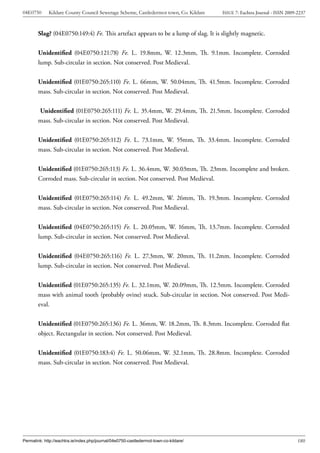 04E0750      Kildare County Council Sewerage Scheme, Castledermot town, Co. Kildare    ISSUE 7: Eachtra Journal - ISSN 2009-2237



        Slag? (04E0750:149:4) Fe. This artefact appears to be a lump of slag. It is slightly magnetic.


        Unidentified (04E0750:121:78) Fe. L. 19.8mm, W. 12.3mm, Th. 9.1mm. Incomplete. Corroded
        lump. Sub-circular in section. Not conserved. Post Medieval.


        Unidentified (01E0750:265:110) Fe. L. 66mm, W. 50.04mm, Th. 41.5mm. Incomplete. Corroded
        mass. Sub-circular in section. Not conserved. Post Medieval.


        Unidentified (01E0750:265:111) Fe. L. 35.4mm, W. 29.4mm, Th. 21.5mm. Incomplete. Corroded
        mass. Sub-circular in section. Not conserved. Post Medieval.


        Unidentified (01E0750:265:112) Fe. L. 73.1mm, W. 55mm, Th. 33.4mm. Incomplete. Corroded
        mass. Sub-circular in section. Not conserved. Post Medieval.


        Unidentified (01E0750:265:113) Fe. L. 36.4mm, W. 30.03mm, Th. 23mm. Incomplete and broken.
        Corroded mass. Sub-circular in section. Not conserved. Post Medieval.


        Unidentified (01E0750:265:114) Fe. L. 49.2mm, W. 26mm, Th. 19.3mm. Incomplete. Corroded
        mass. Sub-circular in section. Not conserved. Post Medieval.


        Unidentified (04E0750:265:115) Fe. L. 20.05mm, W. 16mm, Th. 13.7mm. Incomplete. Corroded
        lump. Sub-circular in section. Not conserved. Post Medieval.


        Unidentified (04E0750:265:116) Fe. L. 27.3mm, W. 20mm, Th. 11.2mm. Incomplete. Corroded
        lump. Sub-circular in section. Not conserved. Post Medieval.


        Unidentified (01E0750:265:135) Fe. L. 32.1mm, W. 20.09mm, Th. 12.5mm. Incomplete. Corroded
        mass with animal tooth (probably ovine) stuck. Sub-circular in section. Not conserved. Post Medi-
        eval.


        Unidentified (01E0750:265:136) Fe. L. 36mm, W. 18.2mm, Th. 8.3mm. Incomplete. Corroded flat
        object. Rectangular in section. Not conserved. Post Medieval.


        Unidentified (01E0750:183:4) Fe. L. 50.06mm, W. 32.1mm, Th. 28.8mm. Incomplete. Corroded
        mass. Sub-circular in section. Not conserved. Post Medieval.




Permalink: http://eachtra.ie/index.php/journal/04e0750-castledermot-town-co-kildare/                                        180
 