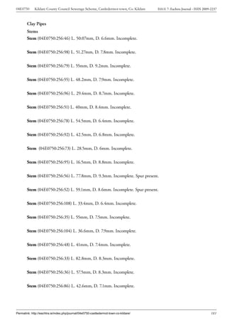 04E0750      Kildare County Council Sewerage Scheme, Castledermot town, Co. Kildare    ISSUE 7: Eachtra Journal - ISSN 2009-2237



        Clay Pipes
        Stems
        Stem (04E0750:256:46) L. 50.07mm, D. 6.6mm. Incomplete.


        Stem (04E0750:256:98) L. 51.27mm, D. 7.8mm. Incomplete.


        Stem (04E0750:256:79) L. 55mm, D. 9.2mm. Incomplete.


        Stem (04E0750:256:55) L. 48.2mm, D. 7.9mm. Incomplete.


        Stem (04E0750:256:96) L. 29.4mm, D. 8.7mm. Incomplete.


        Stem (04E0750:256:51) L. 40mm, D. 8.4mm. Incomplete.


        Stem (04E0750:256:78) L. 54.5mm, D. 6.4mm. Incomplete.


        Stem (04E0750:256:92) L. 42.5mm, D. 6.8mm. Incomplete.


        Stem (04E0750:256:73) L. 28.5mm, D. 6mm. Incomplete.


        Stem (04E0750:256:95) L. 16.5mm, D. 8.8mm. Incomplete.


        Stem (04E0750:256:56) L. 77.8mm, D. 9.3mm. Incomplete. Spur present.

        Stem (04E0750:256:52) L. 59.1mm, D. 8.6mm. Incomplete. Spur present.


        Stem (04E0750:256:108) L. 33.4mm, D. 6.4mm. Incomplete.


        Stem (04E0750:256:35) L. 55mm, D. 7.5mm. Incomplete.


        Stem (04E0750:256:104) L. 36.6mm, D. 7.9mm. Incomplete.


        Stem (04E0750:256:48) L. 41mm, D. 7.4mm. Incomplete.


        Stem (04E0750:256:33) L. 82.8mm, D. 8.3mm. Incomplete.


        Stem (04E0750:256:36) L. 57.5mm, D. 8.3mm. Incomplete.


        Stem (04E0750:256:86) L. 42.6mm, D. 7.1mm. Incomplete.




Permalink: http://eachtra.ie/index.php/journal/04e0750-castledermot-town-co-kildare/                                        181
 
