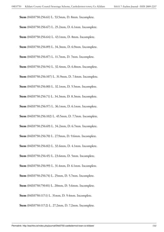 04E0750      Kildare County Council Sewerage Scheme, Castledermot town, Co. Kildare    ISSUE 7: Eachtra Journal - ISSN 2009-2237



        Stem (04E0750:256:61) L. 53.5mm, D. 8mm. Incomplete.


        Stem (04E0750:256:67) L. 25.2mm, D. 6.1mm. Incomplete.


        Stem (04E0750:256:64) L. 43.1mm, D. 8mm. Incomplete.


        Stem (04E0750:256:89) L. 34.3mm, D. 6.9mm. Incomplete.


        Stem (04E0750:256:87) L. 11.7mm, D. 7mm. Incomplete.


        Stem (04E0750:256:94) L. 32.4mm, D. 6.8mm. Incomplete.


        Stem (04E0750:256:107) L. 31.9mm, D. 7.4mm. Incomplete.


        Stem (04E0750:256:80) L. 32.1mm, D. 5.5mm. Incomplete.


        Stem (04E0750:256:71) L. 34.3mm, D. 8.3mm. Incomplete.


        Stem (04E0750:256:97) L. 36.1mm, D. 6.1mm. Incomplete.


        Stem (04E0750:256:102) L. 45.5mm, D. 7.7mm. Incomplete.


        Stem (04E0750:256:69) L. 34.2mm, D. 6.7mm. Incomplete.


        Stem (04E0750:256:70) L. 27.9mm, D. 9.6mm. Incomplete.


        Stem (04E0750:256:82) L. 32.6mm, D. 4.1mm. Incomplete.


        Stem (04E0750:256:45) L. 23.6mm, D. 5mm. Incomplete.


        Stem (04E0750:256:99) L. 31.4mm, D. 6.1mm. Incomplete.


        Stem (04E0750:256:74) L. 25mm, D. 5.7mm. Incomplete.


        Stem (04E0750:750:81) L. 20mm, D. 5.6mm. Incomplete.


        Stem (04E0750:117:1) L. 31mm, D. 9.4mm. Incomplete.


        Stem (04E0750:117:2) L. 27.2mm, D. 7.2mm. Incomplete.




Permalink: http://eachtra.ie/index.php/journal/04e0750-castledermot-town-co-kildare/                                        184
 