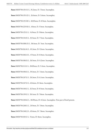 04E0750      Kildare County Council Sewerage Scheme, Castledermot town, Co. Kildare    ISSUE 7: Eachtra Journal - ISSN 2009-2237



        Stem (04E0750:135:11) L. 35.2mm, D. 7.5mm. Incomplete.


        Stem (04E0750:135:12) L. 26.6mm, D. 5.6mm. Incomplete.


        Stem (04E0750:135:10) L. 40.05mm, D. 8.9mm. Incomplete.


        Stem (04E0750:225:53) L. 43mm, D. 5.5mm. Incomplete.


        Stem (04E0750:125:1) L. 14.9mm, D. 9.8mm. Incomplete.


        Stem (04E0750:110:3) L. 32.5mm, D. 7.7mm. Incomplete.


        Stem (04E0750:308:13) L. 38.4mm, D. 7mm. Incomplete.


        Stem (04E0750:36:14) L. 45.2mm, D. 9.5mm. Incomplete.


        Stem (04E0750:302:3) L. 47.5mm, D. 8.9mm. Incomplete.


        Stem (04E0750:180:3) L. 36.5mm, D. 8.2mm. Incomplete.


        Stem (04E0750:112:1) L. 20.09mm, D. 5.2mm. Incomplete.


        Stem (04E0750:108:3) L. 39.3mm, D. 7.4mm. Incomplete.


        Stem (04E0750:247:1) L. 28.3mm, D. 6.1mm. Incomplete.


        Stem (04E0750:247:2) L. 63.6mm, D. 8mm. Incomplete.


        Stem (04E0750:148:1) L. 32.5mm, D. 8.5mm. Incomplete.


        Stem (04E0750:139:1) L. 58.1mm, D. 7.8mm. Incomplete.


        Stem (04E0750:240:6) L. 40.09mm, D. 8.2mm. Incomplete. First part of bowl present.


        Stem (04E0750:248:1) L. 24.9mm, D. 7.9mm. Incomplete.


        Stem (04E0750:248:2) L. 65.6mm, D. 7.8mm. Incomplete.


        Stem (04E0750:103:1) L. 51mm, D. 8mm. Incomplete.




Permalink: http://eachtra.ie/index.php/journal/04e0750-castledermot-town-co-kildare/                                        185
 