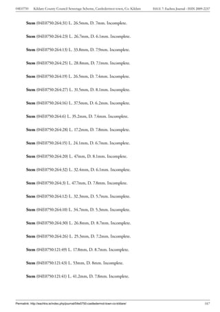 04E0750      Kildare County Council Sewerage Scheme, Castledermot town, Co. Kildare    ISSUE 7: Eachtra Journal - ISSN 2009-2237



        Stem (04E0750:264:31) L. 26.5mm, D. 7mm. Incomplete.


        Stem (04E0750:264:23) L. 26.7mm, D. 6.1mm. Incomplete.


        Stem (04E0750:264:13) L. 33.8mm, D. 7.9mm. Incomplete.


        Stem (04E0750:264:25) L. 28.8mm, D. 7.1mm. Incomplete.


        Stem (04E0750:264:19) L. 26.5mm, D. 7.4mm. Incomplete.


        Stem (04E0750:264:27) L. 31.5mm, D. 8.1mm. Incomplete.


        Stem (04E0750:264:16) L. 37.5mm, D. 6.2mm. Incomplete.


        Stem (04E0750:264:6) L. 35.2mm, D. 7.4mm. Incomplete.


        Stem (04E0750:264:28) L. 17.2mm, D. 7.8mm. Incomplete.


        Stem (04E0750:264:15) L. 24.1mm, D. 6.7mm. Incomplete.


        Stem (04E0750:264:20) L. 47mm, D. 8.1mm. Incomplete.


        Stem (04E0750:264:32) L. 32.4mm, D. 6.1mm. Incomplete.


        Stem (04E0750:264:3) L. 47.7mm, D. 7.8mm. Incomplete.


        Stem (04E0750:264:12) L. 32.3mm, D. 5.7mm. Incomplete.


        Stem (04E0750:264:10) L. 34.7mm, D. 5.3mm. Incomplete.


        Stem (04E0750:264:30) L. 26.8mm, D. 8.7mm. Incomplete.


        Stem (04E0750:264:26) L. 25.3mm, D. 7.2mm. Incomplete.


        Stem (04E0750:121:49) L. 17.8mm, D. 8.7mm. Incomplete.


        Stem (04E0750:121:43) L. 53mm, D. 8mm. Incomplete.


        Stem (04E0750:121:41) L. 41.2mm, D. 7.8mm. Incomplete.




Permalink: http://eachtra.ie/index.php/journal/04e0750-castledermot-town-co-kildare/                                        187
 