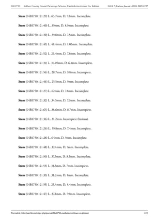 04E0750      Kildare County Council Sewerage Scheme, Castledermot town, Co. Kildare    ISSUE 7: Eachtra Journal - ISSN 2009-2237



        Stem (04E0750:121:29) L. 63.7mm, D. 7.8mm. Incomplete.


        Stem (04E0750:121:40) L. 39mm, D. 8.9mm. Incomplete.


        Stem (04E0750:121:30) L. 39.8mm, D. 7.5mm. Incomplete.


        Stem (04E0750:121:45) L. 48.4mm, D. 1.03mm. Incomplete.


        Stem (04E0750:121:52) L. 26.4mm, D. 7.8mm. Incomplete.


        Stem (04E0750:121:31) L. 30.05mm, D. 6.1mm. Incomplete.


        Stem (04E0750:121:56) L. 28.7mm, D. 9.8mm. Incomplete.


        Stem (04E0750:121:46) L. 25.5mm, D. 9mm. Incomplete.


        Stem (04E0750:121:27) L. 62mm, D. 7.8mm. Incomplete.


        Stem (04E0750:121:32) L. 34.5mm, D. 7.9mm. Incomplete.


        Stem (04E0750:121:63) L. 38.6mm, D. 8.7mm. Incomplete.


        Stem (04E0750:121:36) L. 31.2mm. Incomplete (broken).


        Stem (04E0750:121:26) L. 59.8mm, D. 7.4mm. Incomplete.


        Stem (04E0750:121:28) L. 64mm, D. 9mm. Incomplete.


        Stem (04E0750:121:48) L. 37.4mm, D. 7mm. Incomplete.


        Stem (04E0750:121:50) L. 37.5mm, D. 8.5mm. Incomplete.


        Stem (04E0750:121:53) L. 31.5mm, D. 7mm. Incomplete.


        Stem (04E0750:121:33) L. 31.2mm, D. 8mm. Incomplete.


        Stem (04E0750:121:55) L. 25.4mm, D. 8.4mm. Incomplete.


        Stem (04E0750:121:47) L. 37.1mm, D. 7.9mm. Incomplete.




Permalink: http://eachtra.ie/index.php/journal/04e0750-castledermot-town-co-kildare/                                        188
 