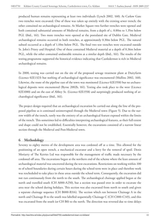 04E0750      Kildare County Council Sewerage Scheme, Castledermot town, Co. Kildare    ISSUE 7: Eachtra Journal - ISSN 2009-2237



        produced human remains representing at least two individuals (Lynch 2002, 160). At Carlow Gate
        two trenches were excavated. One of these was taken up entirely with the existing sewer trench; the
        other contained no archaeological remains. At Market Square two further trenches were opened and
        both contained substantial amounts of Medieval remains, from a depth of c. 0.80m to 1.35m below
        PGL (ibid., 161). Two more trenches were opened at the postulated site of Dublin Gate. Medieval
        archaeological remains occurred in both trenches, at approximately 0.30m below PGL. The natural
        subsoil occurred at a depth of 1.10m below PGL. The final two test trenches were excavated outside
        St. John’s Priory and Hospital. One of these contained Medieval material at a depth of 0.36m below
        PGL, while the other contained undateable remains at a similar depth (ibid., 161). The results of the
        testing programme supported the historical evidence indicating that Castledermot is rich in Medieval
        archaeological remains.


        In 2000, testing was carried out on the site of the proposed sewage treatment plant at Dairyfarm
        (Licence 02E1323) but nothing of archaeological significance was encountered (Mullins 2002, 160).
        Likewise, the route of the pipeline east of the town was monitored (Licence 02E1558) but no archaeo-
        logical deposits were encountered (Byrne 2002b, 161). Testing also took place to the west (Licence
        02E1080) and on the east of Abbey St. (Licence 02E1558) and surprisingly produced nothing of ar-
        chaeological significance (ibid., 161).


        The project design required that an archaeological excavation be carried out along the line of the pro-
        posed pipeline as it continued uninterrupted through the Medieval town (Figure 5). Due to the nar-
        row width of the trench, rarely was the entirety of an archaeological feature exposed within the limits
        of the trench. This sometimes led to difficulties interpreting archaeological features, as their full extent
        and shape could not be established. Essentially however, the excavations consisted of a narrow linear
        section through the Medieval and Post-Medieval town.


        6     Methodology
        Seventy to eighty metres of the development area was cordoned off at a time. This allowed for the
        positioning of an open trench, a mechanical excavator and a lorry for the removal of spoil. Denis
        Moriarty of The Kerries Ltd was responsible for the management of traffic made necessary by the
        cordoned off area. The excavations began at the northern end of the scheme where the least amount of
        archaeological material was uncovered during the test excavations. Restrictions on working within 100
        m of school boundaries during certain hours during the school term were in place and therefore work
        was rescheduled to take place in these areas outside the school term. Consequently, the excavation did
        not run continuously from the north to the south. The archaeological chainage applied began at the
        north and travelled south (CH A000-A250), but a section was passed over in order to excavate the
        area near the school during holidays. This section was also excavated from north to south and given
        a separate chainage sequence (CH B000-B316). The section which ran between Chainage A in the
        north and Chainage B to the south was labelled sequentially Chainage C (CH C000-C145), and this
        was excavated from the south (or CH B0) to the north. The direction was reversed due to time delays



Permalink: http://eachtra.ie/index.php/journal/04e0750-castledermot-town-co-kildare/                                         10
 
