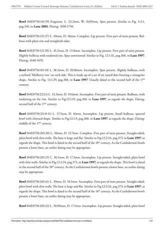 04E0750      Kildare County Council Sewerage Scheme, Castledermot town, Co. Kildare    ISSUE 7: Eachtra Journal - ISSN 2009-2237




        Bowl (04E0750:141:59) Fragment. L. 23.2mm, W. 10.05mm. Spur present. Similar to Fig. 4.3.1,
        pag.249, in Lane 2003. Dating: 1690-1750.


        Bowl (04E0750:121:37) L. 49mm, D. 18mm. Complete. Lip present. First part of stem present. Bul-
        bous with plain rim and straightish sides.


        Bowl (04E0750:121:39) L. 45.2mm, D. 13.8mm. Incomplete. Lip present. First part of stem present.
        Slightly bulbous with rouletted rim. Spur untrimmed. Similar to Fig. 12:1:32, pag.368, in Lane 1997.
        Dating: 1640-1670.


        Bowl (04E0750:161:10) L. 38.2mm, D. 20.06mm. Incomplete. Spur present. Slightly bulbous, with
        a stylised ‘Mulberry tree’ on each side. This is made up of a set of six raised dots forming a triangular
        shape. Similar to Fig. 12:1:29, pag.368, in Lane 1997. Usually dated to the second half of the 17th
        century.


        Bowl (04E0750:223:1) L. 43.3mm, D. 19.6mm. Incomplete. First part of stem present. Bulbous, with
        rouletting on the rim. Similar to Fig.12:1:19, pag.368, in Lane 1997, as regards the shape. Dating:
        second half of the 17th century.


        Bowl (04E0750:211:8-11) L. 37.7mm, D. 16mm. Incomplete. Lip present. Small bulbous, spurred
        bowl with chinned shape. Similar to Fig.12:1:3, pag.368, in Lane 1997, as regards the shape. Dating:
        middle of the 17th century.


        Bowl (04E0750:265:30) L. 50mm, D. 15.7mm. Complete. First part of stem present. Straight-sided,
        plain bowl with thin walls. The base is large and flat. Similar to Fig.12:2:24, pag.373, in Lane 1997, as
        regards the shape. This bowl is dated to the second half of the 18th century. As the Castledermot bowls
        present a lower base, an earlier dating may be appropriate.


        Bowl (04E0750:265:25) L. 36.1mm, D. 17.3mm. Incomplete. Lip present. Straight-sided, plain bowl
        with thin walls. Similar to Fig.12:2:24, pag.373, in Lane 1997, as regards the shape. This bowl is dated
        to the second half of the 18th century. As the Castledermot bowls present a lower base, an earlier dating
        may be appropriate.


        Bowl (04E0750:265:41) L. 39mm, D. 18.5mm. Incomplete. First part of stem present. Straight-sided,
        plain bowl with thin walls. The base is large and flat. Similar to Fig.12:2:24, pag.373, in Lane 1997, as
        regards the shape. This bowl is dated to the second half of the 18th century. As the Castledermot bowls
        present a lower base, an earlier dating may be appropriate.


        Bowl (04E0750:265:42) L. 50.09mm, D. 17.1mm. Incomplete. Lip present. Straight-sided, plain bowl



Permalink: http://eachtra.ie/index.php/journal/04e0750-castledermot-town-co-kildare/                                        190
 