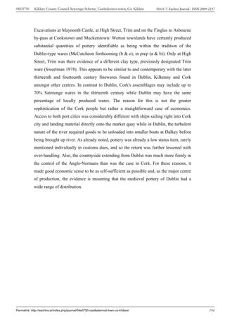 04E0750      Kildare County Council Sewerage Scheme, Castledermot town, Co. Kildare    ISSUE 7: Eachtra Journal - ISSN 2009-2237




             Excavations at Maynooth Castle, at High Street, Trim and on the Finglas to Asbourne
             by-pass at Cookstown and Muckerstown/ Wotton townlands have certainly produced
             substantial quantities of pottery identifiable as being within the tradition of the
             Dublin-type wares (McCutcheon forthcoming (b & c); in prep (a & b)). Only at High
             Street, Trim was there evidence of a different clay type, previously designated Trim
             ware (Sweetman 1978). This appears to be similar to and contemporary with the later
             thirteenth and fourteenth century finewares found in Dublin, Kilkenny and Cork
             amongst other centres. In contrast to Dublin, Cork's assemblages may include up to
             70% Saintonge wares in the thirteenth century while Dublin may have the same
             percentage of locally produced wares. The reason for this is not the greater
             sophistication of the Cork people but rather a straightforward case of economics.
             Access to both port cities was considerably different with ships sailing right into Cork
             city and landing material directly onto the market quay while in Dublin, the turbulent
             nature of the river required goods to be unloaded into smaller boats at Dalkey before
             being brought up river. As already noted, pottery was already a low status item, rarely
             mentioned individually in customs dues, and so the return was further lessened with
             over-handling. Also, the countryside extending from Dublin was much more firmly in
             the control of the Anglo-Normans than was the case in Cork. For these reasons, it
             made good economic sense to be as self-sufficient as possible and, as the major centre
             of production, the evidence is mounting that the medieval pottery of Dublin had a
             wide range of distribution.




Permalink: http://eachtra.ie/index.php/journal/04e0750-castledermot-town-co-kildare/                                        194
 