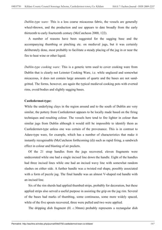 04E0750      Kildare County Council Sewerage Scheme, Castledermot town, Co. Kildare    ISSUE 7: Eachtra Journal - ISSN 2009-2237




             Dublin-type ware: This is a less coarse micaceous fabric, the vessels are generally
             wheel-thrown, and the production and use appears to date broadly from the early
             thirteenth to early fourteenth century (McCutcheon 2000, 122).
                 A number of reasons have been suggested for the sagging base and the
             accompanying thumbing or pinching etc. on medieval jugs, but it was certainly
             deliberately done, most probably to facilitate a steady placing of the jug in or near the
             fire to heat wine or other liquid.


             Dublin-type cooking ware: This is a generic term used to cover cooking ware from
             Dublin that is clearly not Leinster Cooking Ware, i.e. while unglazed and somewhat
             micaceous, it does not contain large amounts of quartz and the bases are not sand-
             gritted. The forms, however, are again the typical medieval cooking pots with everted
             rims, ovoid bodies and slightly sagging bases.


             Castledermot-type:
             While the underlying clays in the region around and to the south of Dublin are very
             similar, the pottery from Castledermot appears to be locally made based on the firing
             techniques and resulting colour. The vessels here tend to fire lighter in colour than
             similar jugs from Dublin although it would still be impossible to identify them as
             Castledermot-type unless one was certain of the provenance. This is in contrast to
             Adare-type ware, for example, which has a number of characteristics that make it
             instantly recognisable (McCutcheon forthcoming (d)) such as rapid firing, a sandwich
             effect in colour and blasting of air pockets.
                 Of the 21 strap handles from the jugs recovered, eleven fragments were
             undecorated while one had a single incised line down the handle. Eight of the handles
             had three incised lines while one had an incised wavy line with somewhat random
             slashes on either side. A further handle was a twisted rod shape, possibly associated
             with a form of puzzle jug. The final handle was an almost V-shaped rod handle with
             an incised line.
                 Six of the rim sherds had applied thumbed strips, probably for decoration, but these
             applied strips also served a useful purpose in assisting the grip on the jug rim. Several
             of the bases had marks of thumbing, some continuous, some more widely spaced,
             while of the five spouts recovered, three were pulled and two were applied.
                 The dripping dish fragment (H. c.30mm) probably represents a rectangular dish



Permalink: http://eachtra.ie/index.php/journal/04e0750-castledermot-town-co-kildare/                                        197
 