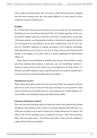 04E0750      Kildare County Council Sewerage Scheme, Castledermot town, Co. Kildare    ISSUE 7: Eachtra Journal - ISSN 2009-2237




             with a single projecting handle. This was used to collect the fat and juices dripping
             from the meat roasting on the spit—the simple addition of a small amount of flour
             would have made an excellent gravy.


             Redcliffe
             By 1250 the Ham Green potters had been put out of business by the wheel-thrown
             Redcliffe ware, also from Bristol (Ponsford 1991, 95). Smaller quantities of this ware
             are found in Ireland, especially in the area of the Pale. As noted above, by the mid-
             13th century pottery was being produced widely in Ireland and in general the settlers
             were becoming more self-sufficient. In the more southern areas such as Cork city,
             however, Redcliffe represents a sizeable percentage of the medieval assemblage,
             reflecting both the ease of access to the city by ships arriving from Bristol and the
             hazards of developing a low status craft in a hostile neighbourhood (McCutcheon
             1995b, 12).
                 Three sherds are here identified as Redcliffe ware because of the distinctive colour
             and firing technique that produces a dark grey core and cream/beige surfaces. It
             should be noted, however, that similar ware was produced in the Kells Priory, Co.
             Kilkenny area (McCutcheon in press), and thin-sections was needed to confirm that it
             was more likely to be from the locality than from England.


             Miscellaneous French:
             Three sherds green glazed whiteware were recovered. These wares appear to be from
             mid-west or centre west of France but the exact provenance is as yet unknown. Such
             wares are found all over Ireland, however, and in general are a useful indicator of a
             later twelfth to early thirteenth century date (McCutcheon 2005).


             Saintonge mottled green glazed:
             The wares from the Saintonge region of south-west France were imported into Ireland
             and Britain as by-products of the extensive wine trade (Chapelot 1983; Deroeux et al.
             1994) and are likely to be found on almost every Anglo-Norman site in Ireland. The
             fabric of the all the Saintonge wares is generally the same, a fine white micaceous
             fabric with occasional quartz. The mottled green glaze results from the addition of
             copper filings to the clear lead glaze.




Permalink: http://eachtra.ie/index.php/journal/04e0750-castledermot-town-co-kildare/                                        198
 