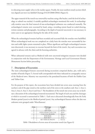 04E0750      Kildare County Council Sewerage Scheme, Castledermot town, Co. Kildare             ISSUE 7: Eachtra Journal - ISSN 2009-2237



        in relocating water supply valves in the market square. Finally, the most southern trench section which
        was aligned east-west was labelled Chainage D (CH D000-D016) (Figure 6).


        The upper material of the trench was removed by machine using a flat bucket, until the level of archae-
        ology or subsoil was reached. A suitably qualified archaeologist monitored this work. In archaeologi-
        cally sensitive areas the final removal of non-archaeological sediments was conducted manually. The
        archaeological remains were excavated by hand, using a recording system based on scaled drawing,
        written notation and photographs. According to the depth of material uncovered, it was necessary in
        some cases to use appropriate shoring for the sides of the trench.


        When the archaeological remains had been recorded and excavated fully the trenches were backfilled.
        Where archaeological work was not completed on a daily basis the trenches were surrounded by bar-
        riers and traffic lights system remained in place. Where significant and fragile archaeological remains
        were discovered, it was necessary to excavate beyond the limit of the trench. Any such excavation was
        agreed in advance with the client and the licensing authorities.


        When substantial remains such as Medieval walls were uncovered mitigation measures were decided
        in conjunction with the Department of the Environment, Heritage and Local Government Historic
        Monuments Section before proceeding.


        7     Description of Excavation
        The main archaeological features uncovered during excavations comprised ditches, pits, walls and a
        number of burials (Figure 7). Several walls corresponded with those indicated on cartographic sources
        of the Medieval town. Masonry was uncovered at the postulated locations of both the Dublin Gate
        and Tullow Gate.


        For the purpose of this report, the excavations have been divided into seven areas running from the
        northern end of the pipe trench at the northern end of the town to the southern end: Area 1, Area 2,
        Area 3, Area 4, Area 5, Area 6 and Area 7. The breakdown of the trench into seven areas was to facili-
        tate a discussion of the archaeological material encountered. The length of each area and the chainages
        at which it occurred is summarised in Table 1. Each area is discussed chronologically from the Early
        Modern period (years) to the Medieval period (years). Any archaeological features where the date was
        unknown were grouped under ‘Miscellaneous’.

                                            Area               Chainage                Length
                                             1                  A0-A93                  93 m
                                             2                 A93-A210                 117 m
                                             3           A210-A250 & C145-C116          69 m
                                             4             C116-C0 & B0-B190           306 m
                                             5                 B190-B245                55 m
                                             6                 B245-B277                32 m
                                             7            B277-B316 & D0-D15           54.4 m
                             Table 1 Breakdown of seven areas of excavation trench (see Figure 6)



Permalink: http://eachtra.ie/index.php/journal/04e0750-castledermot-town-co-kildare/                                                  11
 