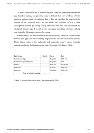 04E0750      Kildare County Council Sewerage Scheme, Castledermot town, Co. Kildare              ISSUE 7: Eachtra Journal - ISSN 2009-2237




                 The term 'Transition ware' is used to describe sherds of glazed red earthenware
             jugs found in Ireland, and probably made in Ireland, that carry evidence of both
             medieval and post-medieval traditions. That is they are glazed on the exterior in the
             manner of the medieval wares but the shape and technique reflects a later
             development without yet being clearly identified with the later seventeenth to
             nineteenth century jugs. It is still a very subjective and rather nebulous working
             description for this shadowy group of ceramics.
                 As noted above, the post-medieval wares are commonly found on excavations in
             Ireland. The types are almost entirely English-made, from the seventeenth century
             North Devon wares to the eighteenth and nineteenth century wares, primarily
             manufactured in the Staffordshire potteries (cf. Jennings 1981; Draper 1984).




             Fabric type                                       Sherds        Form         Date
             Castledermot-type                                     1         Ridge-tile   13th-14th
             North Devon gravel tempered                           1         Ridge-tile   17th
             Pantile                                               2         Roof-tile    L17th-18th
             Pearlware                                             1         Wall tile    19th-20th
             Drainpipe                                             1         Drainpipe    19th-20th
                            Total structural ceramics              6



             Table 3: Structural ceramics from Castledermot (04E750).




Permalink: http://eachtra.ie/index.php/journal/04e0750-castledermot-town-co-kildare/                                                  200
 