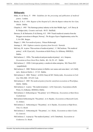 04E0750      Kildare County Council Sewerage Scheme, Castledermot town, Co. Kildare    ISSUE 7: Eachtra Journal - ISSN 2009-2237




             Bibliography
             Blake, H. & Davey, P. 1984 Guidelines for the processing and publication of medieval
                 pottery. London.
             Brooks, E. St. J. 1936 Register of the Hospital of S. John the Baptist without the New Gate,
                 Dublin. Dublin.
             Chapelot, J. 1983 ‘The Saintonge pottery industry in the later Middle Ages’, in P. Davey &
                 R. Hodges (eds), Ceramics and trade. 49-53. Sheffield.
             Deroeux, D. & Dufournier, D. & Herteig, A.E. 1994 'French medieval ceramics from the
                 Bryggen excavations in Bergen, Norway', The Bryggen Papers Supplementary series No.
                 5, 161-208. Bergen.
             Draper, J. 1984 Post-medieval pottery. Princes Risborough.
             Jennings, S. 1981 Eighteen centuries of pottery from Norwich. Norwich.
             McCorry, M. in press ‘Thin-sections of medieval pottery’, C. McCutcheon, ‘The medieval
                 pottery’, in M. Clyne (ed.), Excavations at Kells Priory, Co. Kilkenny. DOEHLG,
                 Dublin.
             McCutcheon, C. 1995a 'The medieval and post-medieval pottery', in L. Simpson,
                 Excavations at Essex Street West, Dublin, 40—54, 59—67. Dublin
             McCutcheon, C. 1995b Cork-type pottery: a medieval urban enterprise, MA Thesis NUI
                  (unpublished).
             McCutcheon, C. 2000 'Medieval pottery in Dublin: new names and some dates', in S. Duffy
                 (ed.), Medieval Dublin 1, 117-25. Dublin.
             McCutcheon, C. 2004 ‘Pottery’, in R.M. Cleary & M.F. Hurley (eds), Excavations in Cork
                 City 1984-2000. 197-235 Cork
             McCutcheon, C. 2005 The medieval pottery from the waterfront excavations at Wood Quay,
                 Dublin. Dublin.
             McCutcheon, C. in press ‘The medieval pottery’, in M. Clyne (ed.), Excavations at Kells
                 Priory, Co. Kilkenny. DOEHLG, Dublin.
             McCutcheon, C. forthcoming (a) 'The pottery' in E. O'Donovan, Excavations at Main Street,
                 Castledermot.
             McCutcheon forthcoming (b) 'The pottery', in A. Hayden, Excavations at Maynooth Castle,
                 Co. Kildare.
             McCutcheon, C. forthcoming (c) 'The pottery', in A. Hayden, Excavations at High Street,
                 Trim, Co. Meath.
             McCutcheon, C. forthcoming (d) ‘The pottery’, in J. Kiely, Excavations at Adare Castle,
                 Co. Limerick.
             McCutcheon, C. in prep (a) 'The medieval pottery', in R. Clutterbuck, Excavations at
                 Cookstown, Co. Meath.




Permalink: http://eachtra.ie/index.php/journal/04e0750-castledermot-town-co-kildare/                                        201
 