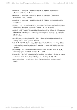 04E0750      Kildare County Council Sewerage Scheme, Castledermot town, Co. Kildare    ISSUE 7: Eachtra Journal - ISSN 2009-2237




             McCutcheon, C. in prep (b) 'The medieval pottery', in D. Fallon, Excavations at
                 Muckerstown/ Wotton, Co. Meath.
             McCutcheon, C. in prep (c) 'The medieval pottery', in M. Clinton, Excavations at
                 Carrickmines Castle, Co. Dublin.
             McCutcheon, C. in prep (d) 'The medieval pottery', in C. Baker, Excavations at Merrion
                 Road, Dublin.
             Meenan, R. 1997 'Post-medieval pottery', in M.F. Hurley & O.M.B. Scully, Late Viking age
                 and medieval Waterford: Excavations 1986-1992. 338-55. Waterford.
             Meenan, R. 2004 'Pottery of the late medieval and post-medieval periods', in E. Fitzpatrick,
                 M. O'Brien & P. Walsh (eds), Archaeological investigations in Galway City, 1987-1998.
                 376-404. Bray.

             Pearce, J.E., Vince, A.G., & Jenner, M.A. 1985 A dated type-series of London medieval
                  pottery Part 2: London-type ware. London.
             Ponsford, M. 1991 'Dendrochronological dates from Dundas Wharf and the dating of Ham
                  Green and other medieval pottery', in E. Lewis (ed.), Custom and ceramics, 81—103.
                Wickham.
             Sweetman, P.D. 1978 'Archaeological excavations at Trim Castle, Co. Meath, 1971-74',
                 Proceedings of the Royal Irish Academy, 78C, 127-98.
             Westropp, T.J. 1912 'Early Italian maps of Ireland from 1300 to 1600, with notes on foreign
                  settlers and trade,' Proceedings of the Royal Irish Academy 30, 361—428.
             Wren, J. forthcoming ‘The roof-tiles’, in A. Hayden, Excavations at the Cornmarket,
                 Dublin.




Permalink: http://eachtra.ie/index.php/journal/04e0750-castledermot-town-co-kildare/                                        202
 