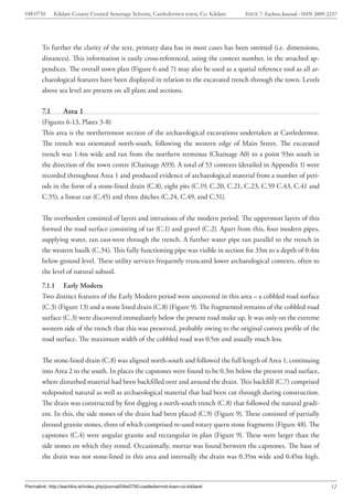 04E0750       Kildare County Council Sewerage Scheme, Castledermot town, Co. Kildare   ISSUE 7: Eachtra Journal - ISSN 2009-2237




        To further the clarity of the text, primary data has in most cases has been omitted (i.e. dimensions,
        distances). This information is easily cross-referenced, using the context number, in the attached ap-
        pendices. The overall town plan (Figure 6 and 7) may also be used as a spatial reference tool as all ar-
        chaeological features have been displayed in relation to the excavated trench through the town. Levels
        above sea level are present on all plans and sections.

        7.1       Area 1
        (Figures 6-13, Plates 3-8)
        This area is the northernmost section of the archaeological excavations undertaken at Castledermot.
        The trench was orientated north-south, following the western edge of Main Street. The excavated
        trench was 1.4m wide and ran from the northern terminus (Chainage A0) to a point 93m south in
        the direction of the town centre (Chainage A93). A total of 53 contexts (detailed in Appendix 1) were
        recorded throughout Area 1 and produced evidence of archaeological material from a number of peri-
        ods in the form of a stone-lined drain (C.8), eight pits (C.19, C.20, C.21, C.23, C.59 C.43, C.41 and
        C.55), a linear cut (C.45) and three ditches (C.24, C.49, and C.51).


        The overburden consisted of layers and intrusions of the modern period. The uppermost layers of this
        formed the road surface consisting of tar (C.1) and gravel (C.2). Apart from this, four modern pipes,
        supplying water, ran east-west through the trench. A further water pipe ran parallel to the trench in
        the western baulk (C.34). This fully functioning pipe was visible in section for 33m to a depth of 0.4m
        below ground level. These utility services frequently truncated lower archaeological contexts, often to
        the level of natural subsoil.
        7.1.1 Early Modern
        Two distinct features of the Early Modern period were uncovered in this area – a cobbled road surface
        (C.3) (Figure 13) and a stone lined drain (C.8) (Figure 9). The fragmented remains of the cobbled road
        surface (C.3) were discovered immediately below the present road make up. It was only on the extreme
        western side of the trench that this was preserved, probably owing to the original convex profile of the
        road surface. The maximum width of the cobbled road was 0.5m and usually much less.


        The stone-lined drain (C.8) was aligned north-south and followed the full length of Area 1, continuing
        into Area 2 to the south. In places the capstones were found to be 0.3m below the present road surface,
        where disturbed material had been backfilled over and around the drain. This backfill (C.7) comprised
        redeposited natural as well as archaeological material that had been cut through during construction.
        The drain was constructed by first digging a north-south trench (C.8) that followed the natural gradi-
        ent. In this, the side stones of the drain had been placed (C.9) (Figure 9). These consisted of partially
        dressed granite stones, three of which comprised re-used rotary quern stone fragments (Figure 48). The
        capstones (C.4) were angular granite and rectangular in plan (Figure 9). These were larger than the
        side stones on which they rested. Occasionally, mortar was found between the capstones. The base of
        the drain was not stone-lined in this area and internally the drain was 0.35m wide and 0.45m high.



Permalink: http://eachtra.ie/index.php/journal/04e0750-castledermot-town-co-kildare/                                         12
 