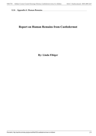 04E0750      Kildare County Council Sewerage Scheme, Castledermot town, Co. Kildare    ISSUE 7: Eachtra Journal - ISSN 2009-2237



        12.6 Appendix 6 Human Remains




                    Report on Human Remains from Castledermot




                                                      By: Linda Fibiger




Permalink: http://eachtra.ie/index.php/journal/04e0750-castledermot-town-co-kildare/                                        218
 