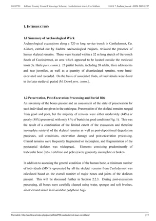 04E0750      Kildare County Council Sewerage Scheme, Castledermot town, Co. Kildare         ISSUE 7: Eachtra Journal - ISSN 2009-2237




             1. INTRODUCTION


             1.1 Summary of Archaeological Work
             Archaeological excavations along a 720 m long service trench in Castledermot, Co.
             Kildare, carried out by Eachtra Archaeological Projects, revealed the presence of
             human skeletal remains. These were located within a 32 m long stretch of the trench
             South of Castledermot, an area which appeared to be located outside the medieval
             town (A. Harte pers. comm.). 25 partial burials, including 20 adults, three adolescents
             and two juveniles, as well as a quantity of disarticulated remains, were hand-
             excavated and recorded. On the basis of associated finds, all individuals were dated
             to the later medieval period (M. Dowd pers. comm.).




             1.2 Preservation, Post-Excavation Processing and Burial Rite
             An inventory of the bones present and an assessment of the state of preservation for
             each individual are given in the catalogue. Preservation of the skeletal remains ranged
             from good and poor, but the majority of remains were either moderately (44%) or
             poorly (48%) preserved, with only 8 % of burials in good condition (Fig. 1). This was
             the result of a combination of the limited extent of the excavation and therefore
             incomplete retrieval of the skeletal remains as well as post-depositional degradation
             processes, soil conditions, excavation damage and post-excavation processing.
             Cranial remains were frequently fragmented or incomplete, and fragmentation of the
             postcranial skeleton was widespread.                        Elements consisting predominantly of
             trabecular bone (ribs, vertebrae and pelvis) were generally incomplete or broken.


             In addition to assessing the general condition of the human bone, a minimum number
             of individuals (MNI) represented by all the skeletal remains from Castledermot was
             calculated based on the overall number of major bones and joints of the skeleton
             present. This will be discussed further in Section 2.2.3. During post-excavation
             processing, all bones were carefully cleaned using water, sponges and soft brushes,
             air-dried and stored in re-sealable polythene bags.




Permalink: http://eachtra.ie/index.php/journal/04e0750-castledermot-town-co-kildare/                                             219
 