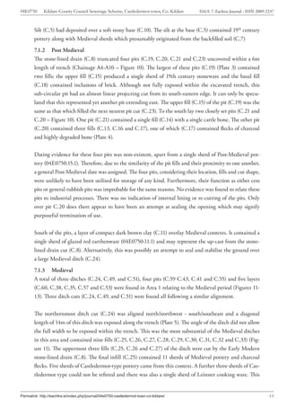 04E0750      Kildare County Council Sewerage Scheme, Castledermot town, Co. Kildare    ISSUE 7: Eachtra Journal - ISSN 2009-2237



        Silt (C.5) had deposited over a soft stony base (C.10). The silt at the base (C.5) contained 19th century
        pottery along with Medieval sherds which presumably originated from the backfilled soil (C.7)
        7.1.2 Post Medieval
        The stone-lined drain (C.8) truncated four pits (C.19, C.20, C.21 and C.23) uncovered within a 6m
        length of trench (Chainage A4-A10 – Figure 10). The largest of these pits (C.19) (Plate 3) contained
        two fills; the upper fill (C.15) produced a single sherd of 19th century stoneware and the basal fill
        (C.18) contained inclusions of brick. Although not fully exposed within the excavated trench, this
        sub-circular pit had an almost linear projecting cut from its south-eastern edge. It can only be specu-
        lated that this represented yet another pit extending east. The upper fill (C.15) of the pit (C.19) was the
        same as that which filled the next nearest pit cut (C.23). To the south lay two closely set pits (C.21 and
        C.20 – Figure 10). One pit (C.21) contained a single fill (C.14) with a single cattle bone. The other pit
        (C.20) contained three fills (C.13, C.16 and C.17), one of which (C.17) contained flecks of charcoal
        and highly degraded bone (Plate 4).


        Dating evidence for these four pits was non-existent, apart from a single sherd of Post-Medieval pot-
        tery (04E0750:15:1). Therefore, due to the similarity of the pit fills and their proximity to one another,
        a general Post-Medieval date was assigned. The four pits, considering their location, fills and cut shape,
        were unlikely to have been utilised for storage of any kind. Furthermore, their function as either cess
        pits or general rubbish pits was improbable for the same reasons. No evidence was found to relate these
        pits to industrial processes. There was no indication of internal lining or re-cutting of the pits. Only
        over pit C.20 does there appear to have been an attempt at sealing the opening which may signify
        purposeful termination of use.


        South of the pits, a layer of compact dark brown clay (C.11) overlay Medieval contexts. It contained a
        single sherd of glazed red earthenware (04E0750:11:1) and may represent the up-cast from the stone-
        lined drain cut (C.8). Alternatively, this was possibly an attempt to seal and stabilise the ground over
        a large Medieval ditch (C.24).
        7.1.3 Medieval
        A total of three ditches (C.24, C.49, and C.51), four pits (C.59 C.43, C.41 and C.55) and five layers
        (C.60, C.38, C.35, C.57 and C.53) were found in Area 1 relating to the Medieval period (Figures 11-
        13). Three ditch cuts (C.24, C.49, and C.51) were found all following a similar alignment.


        The northernmost ditch cut (C.24) was aligned north/northwest - south/southeast and a diagonal
        length of 14m of this ditch was exposed along the trench (Plate 5). The angle of the ditch did not allow
        the full width to be exposed within the trench. This was the most substantial of the Medieval ditches
        in this area and contained nine fills (C.25, C.26, C.27, C.28, C.29, C.30, C.31, C.32 and C.33) (Fig-
        ure 11). The uppermost three fills (C.25, C.26 and C.27) of the ditch were cut by the Early Modern
        stone-lined drain (C.8). The final infill (C.25) contained 11 sherds of Medieval pottery and charcoal
        flecks. Five sherds of Castledermot-type pottery came from this context. A further three sherds of Cas-
        tledermot type could not be refitted and there was also a single sherd of Leinster cooking ware. This


Permalink: http://eachtra.ie/index.php/journal/04e0750-castledermot-town-co-kildare/                                         13
 