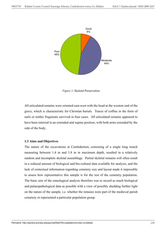 04E0750      Kildare County Council Sewerage Scheme, Castledermot town, Co. Kildare               ISSUE 7: Eachtra Journal - ISSN 2009-2237




                                                                            Good
                                                                             8%




                                            Poor
                                            48%

                                                                                       Moderate
                                                                                         44%




                                                    Figure 1. Skeletal Preservation




             All articulated remains were oriented east-west with the head at the western end of the
             grave, which is characteristic for Christian burials. Traces of coffins in the form of
             nails or timber fragments survived in four cases. All articulated remains appeared to
             have been interred in an extended and supine position, with both arms extended by the
             side of the body.



             1.3 Aims and Objectives
             The nature of the excavations at Castledermot, consisting of a single long trench
             measuring between 1.4 m and 1.8 m in maximum depth, resulted in a relatively
             random and incomplete skeletal assemblage. Partial skeletal remains will often result
             in a reduced amount of biological and bio-cultural data available for analysis, and the
             lack of contextual information regarding cemetery size and layout made it impossible
             to assess how representative this sample is for the rest of the cemetery population.
             The basic aim of the osteological analysis therefore was to record as much biological
             and palaeopathological data as possible with a view of possibly shedding further light
             on the nature of the sample, i.e. whether the remains were part of the medieval parish
             cemetery or represented a particular population group.




Permalink: http://eachtra.ie/index.php/journal/04e0750-castledermot-town-co-kildare/                                                   220
 