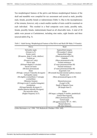 04E0750      Kildare County Council Sewerage Scheme, Castledermot town, Co. Kildare                     ISSUE 7: Eachtra Journal - ISSN 2009-2237




             Ten morphological features of the pelvis and thirteen morphological features of the
             skull and mandible were compiled for sex assessment and scored as male, possibly
             male, female, possibly female or indeterminate (Table 1). Due to the incompleteness
             of the remains, however, only a much smaller number of traits could be examined on
             each individual.          This resulted in a final composite score (male, possibly male,
             female, possibly female, indeterminate) based on all observable traits. A total of 20
             adults were present at Castledermot, including nine males, eight females and three
             unsexed adults (Fig. 3).


             Table 1. Adult Sexing: Morphological Features of the Pelvis and Skull (M=Male, F=Female)
                                     Pelvis                                                     Skull
                            Sub-pubic angle                                        Supraorbital margins
                             (Greater in F)                                       (M-rounded; F-sharp)
                              Sciatic notch                                         Supraorbital ridges
                  (M-narrow, deep; F-wide, shallow)                             (More pronounced in M)
                               Ventral arc                                               Glabella
                          (Present on F only)                                   (More pronounced in M)
                               Pelvic inlet                                         Frontal eminences
                     (M-heart-shaped; F-circular)                             (F more pronounced than M)
                            Sacral curvature                                        Parietal eminences
                        (M-more pronounced)                                   (F more pronounced than M)
                                  Ilium                                              Zygomatic root
                (M-high, vertical; F-laterally divergent)              (M-extends beyond external auditory meatus)
                           Ischiopubic ramus                                           Nuchal crest
                 (M-slightly everted/thick; F-strongly                       (More pronounced/rugose in M)
                              everted/thin)
                          Obturator foramen                                              Mastoid processes
                 (M-large/ovoid; F-smaller/triangular)                                     (Larger in M)
                              Acetabulum                                               Depth of digastric fossa
                    (M-large/laterally divergent; F-                                     (M deeper than F)
                  smaller/anterior-laterally divergent)
                          Pre-auricular sulcus                                Palate
                       (Higher frequency in F)              (M-larger, u-shaped; F-smaller, parabolical)
                                                                       Gonial flare/rugosity
                                                                     (More pronounced in M)
                                                                           Gonial angle
                                                                 (M-approximately 90°; F- >90°)
                                                                          Mental tubercles
                                                                         (M-often bilateral)
             (After Herrmann et al. 1990: 73ff; Buikstra & Ubelaker 1994: 16ff)




Permalink: http://eachtra.ie/index.php/journal/04e0750-castledermot-town-co-kildare/                                                         223
 