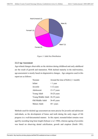 04E0750      Kildare County Council Sewerage Scheme, Castledermot town, Co. Kildare                 ISSUE 7: Eachtra Journal - ISSN 2009-2237




                                       Adult-Unsexed (3)


                                                                                         Male (6)



                                Female? (3)




                                                                                       Male? (3)
                                               Female (5)




                                                   Figure 3. Adult Sex Distribution


             2.2.2 Age Assessment
             Age-related changes observable on the skeleton during childhood and early adulthood
             are the result of growth and maturation. With skeletal maturity in the mid-twenties,
             age-assessment is mostly based on degenerative changes. Age categories used in this
             report are as follows:
                                           Neonate                        Around the time of birth (≤ 1 month)
                                           Infant                         < 1 year
                                           Juvenile                       1-12 years
                                           Adolescent                     13-17 years
                                           Young Adult                    18-25 years
                                           Young Middle Adult 26-35 years
                                           Old Middle Adult              36-45 years
                                           Mature Adult                   45+ years


             Methods used for skeletal age assessment are more precise for juvenile and adolescent
             individuals, as the development of bones and teeth during the early stages of life
             progress in a well-documented manner. In this report, neonatal/infant remains were
             aged by recording long bone length (Scheuer et al. 1980), whereas ageing of juveniles
             was based on observing dental calcification, growth and eruption (Smith 1991;




Permalink: http://eachtra.ie/index.php/journal/04e0750-castledermot-town-co-kildare/                                                     224
 