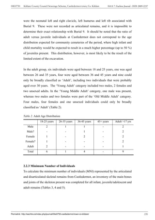 04E0750      Kildare County Council Sewerage Scheme, Castledermot town, Co. Kildare            ISSUE 7: Eachtra Journal - ISSN 2009-2237




             were the neonatal left and right clavicle, left humerus and left rib associated with
             Burial 9. These were not recorded as articulated remains, and it is impossible to
             determine their exact relationship with Burial 9. It should be noted that the ratio of
             adult versus juvenile individuals at Castledermot does not correspond to the age
             distribution expected for community cemeteries of the period, where high infant and
             child mortality would be expected to result in a much higher percentage (up to 50 %)
             of juveniles present. This distribution, however, is most likely to be the result of the
             limited extent of the excavation.


             In the adult group, six individuals were aged between 18 and 25 years, one was aged
             between 26 and 35 years, four were aged between 36 and 45 years and nine could
             only be broadly classified as ‘Adult’, including two individuals that were probably
             aged over 30 years. The ‘Young Adult’ category included two males, 2 females and
             two unsexed adults. In the ‘Young Middle Adult’ category, one male was present,
             whereas two males and two females were part of the ‘Old Middle Adult’ category.
             Four males, four females and one unsexed individuals could only be broadly
             classified as ‘Adult’ (Table 2).

             Table 2. Adult Age Distribution
                               18-25 years         26-35 years         36-45 years     45+ years      Adult >17 yrs
                 Male                2                    1                   1            -                 2
                 Male?                -                   -                   1            -                 2
                Female               1                    -                   2            -                 2
               Female?               1                    -                   -            -                 2
                 Adult               2                    -                   -            -                 1
                 Total               6                    1                   4            -                 9




             2.2.3 Minimum Number of Individuals
             To calculate the minimum number of individuals (MNI) represented by the articulated
             and disarticulated skeletal remains from Castledermot, an inventory of the main bones
             and joints of the skeleton present was completed for all infant, juvenile/adolescent and
             adult remains (Tables 3, 4 and 5).




Permalink: http://eachtra.ie/index.php/journal/04e0750-castledermot-town-co-kildare/                                                226
 