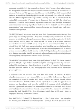04E0750      Kildare County Council Sewerage Scheme, Castledermot town, Co. Kildare    ISSUE 7: Eachtra Journal - ISSN 2009-2237



        redeposited natural fill (C.25) also contained two sherds of 18th-19th century glazed red earthenware
        but these probably originated from the construction of the stone-lined drain (C.8) and so the fill is a
        disturbed Medieval one. This uppermost ditch fill overlay two fills (C.27 and C.26) which both had
        inclusions of animal bone, Medieval pottery (Figure 48) and iron nails. They collectively produced
        45 sherds of Medieval pottery with a single sherd of Saintoinge ware. This, in conjunction with the
        various Irish wares secured a 13th century date for the deposits (C.26 and C.27). The animal bone
        recovered (C.27 and 26) mostly comprised large mammal bones and where identifiable these were of
        cattle with a smaller percentage of goat bones. The lower of the two fills (C.27) once sieved produced
        an abundance of wheat remains, with lesser amounts of barley and oats, alongside many weeds associ-
        ated with arable agriculture.


        The fill (C.28) beneath was thickest at the sides of the ditch, almost disappearing in the centre. This
        yellow clayey sand probably represented a slump of the ditch edge during a winter season. This slump
        contained no animal bone and insignificant amounts of plant remains. Underlying it, a clay fill (C.29)
        again contained Medieval pottery and animal bone and this seemed to be the earliest intentional
        deposit. The two sherds of local 13th century pottery that were recovered from this fill (C.29) were
        refitted (Figure 48). Cattle bones again dominated the faunal assemblage and part of a human femur
        was also recovered. The silty clay directly below (C.31) was dark but naturally formed and no artefacts
        or bones were recovered from this fill. It overlay two fills, C.30 deposited along the western edge and
        C.32 along the eastern edge. Both fills appeared to be redeposited naturals with only slight differences
        and were probably both a product of winter in-wash or weathering.


        The basal fill (C.33) was formed by the initial silting up of the base of the ditch. This was due to natural
        processes, although a single sherd of Leinster Cooking Ware and two pieces of iron slag were recov-
        ered and this dates the primary phase of the ditch to the late 12th or 13th centuries. Cattle, sheep/goat
        and horse bones were recovered (C.33) in similar proportions to the fills above, but this basal fill also
        produced pig bones.


        A second ditch cut (C.49) was found to the south of the above ditch (C.24). This ditch (C.49) was
        aligned southeast-northwest and a length of 2.7m was exposed (Plate 6). Due to the alignment of
        the ditch within the trench, the complete width was not exposed. It was U-shaped in profile and was
        never very substantial. The ditch was filled with two deposits (C.47 and C.48). The upper fill (C.47)
        contained iron slag and three cattle bones. The basal fill (C.48) comprised soft silt and had formed
        naturally. Approximately 5m south of this, another relatively wide but shallow ditch cut (C.51) was
        discovered aligned southeast-northwest (Plate 7). A length of 4m of the ditch and its full width was
        exposed. The single ditch fill (C.50 – Figure 12) contained a single sherd of 13th century pottery, a
        single piece of iron slag and two metal artefacts.


        Four pits (C.59 C.43, C.41 and C.55) (Figures 12 and 13 - Plate 7) found in Area 1 were assigned to
        the Medieval period of which one could be interpreted as a rubbish pit. This pit (C.59) lay at the south-



Permalink: http://eachtra.ie/index.php/journal/04e0750-castledermot-town-co-kildare/                                         14
 