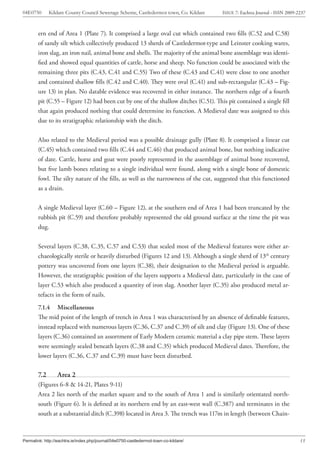 04E0750       Kildare County Council Sewerage Scheme, Castledermot town, Co. Kildare   ISSUE 7: Eachtra Journal - ISSN 2009-2237



        ern end of Area 1 (Plate 7). It comprised a large oval cut which contained two fills (C.52 and C.58)
        of sandy silt which collectively produced 13 sherds of Castledermot-type and Leinster cooking wares,
        iron slag, an iron nail, animal bone and shells. The majority of the animal bone assemblage was identi-
        fied and showed equal quantities of cattle, horse and sheep. No function could be associated with the
        remaining three pits (C.43, C.41 and C.55) Two of these (C.43 and C.41) were close to one another
        and contained shallow fills (C.42 and C.40). They were oval (C.41) and sub-rectangular (C.43 – Fig-
        ure 13) in plan. No datable evidence was recovered in either instance. The northern edge of a fourth
        pit (C.55 – Figure 12) had been cut by one of the shallow ditches (C.51). This pit contained a single fill
        that again produced nothing that could determine its function. A Medieval date was assigned to this
        due to its stratigraphic relationship with the ditch.


        Also related to the Medieval period was a possible drainage gully (Plate 8). It comprised a linear cut
        (C.45) which contained two fills (C.44 and C.46) that produced animal bone, but nothing indicative
        of date. Cattle, horse and goat were poorly represented in the assemblage of animal bone recovered,
        but five lamb bones relating to a single individual were found, along with a single bone of domestic
        fowl. The silty nature of the fills, as well as the narrowness of the cut, suggested that this functioned
        as a drain.


        A single Medieval layer (C.60 – Figure 12), at the southern end of Area 1 had been truncated by the
        rubbish pit (C.59) and therefore probably represented the old ground surface at the time the pit was
        dug.


        Several layers (C.38, C.35, C.57 and C.53) that sealed most of the Medieval features were either ar-
        chaeologically sterile or heavily disturbed (Figures 12 and 13). Although a single sherd of 13th century
        pottery was uncovered from one layers (C.38), their designation to the Medieval period is arguable.
        However, the stratigraphic position of the layers supports a Medieval date, particularly in the case of
        layer C.53 which also produced a quantity of iron slag. Another layer (C.35) also produced metal ar-
        tefacts in the form of nails.
        7.1.4 Miscellaneous
        The mid point of the length of trench in Area 1 was characterised by an absence of definable features,
        instead replaced with numerous layers (C.36, C.37 and C.39) of silt and clay (Figure 13). One of these
        layers (C.36) contained an assortment of Early Modern ceramic material a clay pipe stem. These layers
        were seemingly sealed beneath layers (C.38 and C.35) which produced Medieval dates. Therefore, the
        lower layers (C.36, C.37 and C.39) must have been disturbed.

        7.2       Area 2
        (Figures 6-8 & 14-21, Plates 9-11)
        Area 2 lies north of the market square and to the south of Area 1 and is similarly orientated north-
        south (Figure 6). It is defined at its northern end by an east-west wall (C.387) and terminates in the
        south at a substantial ditch (C.398) located in Area 3. The trench was 117m in length (between Chain-



Permalink: http://eachtra.ie/index.php/journal/04e0750-castledermot-town-co-kildare/                                         15
 