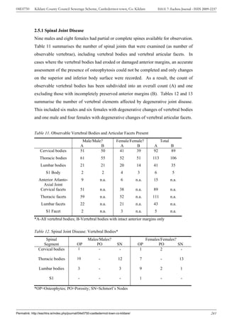 04E0750      Kildare County Council Sewerage Scheme, Castledermot town, Co. Kildare                   ISSUE 7: Eachtra Journal - ISSN 2009-2237




             2.5.1 Spinal Joint Disease
             Nine males and eight females had partial or complete spines available for observation.
             Table 11 summarises the number of spinal joints that were examined (as number of
             observable vertebrae), including vertebral bodies and vertebral articular facets. In
             cases where the vertebral bodies had eroded or damaged anterior margins, an accurate
             assessment of the presence of osteophytosis could not be completed and only changes
             on the superior and inferior body surface were recorded. As a result, the count of
             observable vertebral bodies has been subdivided into an overall count (A) and one
             excluding those with incompletely preserved anterior margins (B). Tables 12 and 13
             summarise the number of vertebral elements affected by degenerative joint disease.
             This included six males and six females with degenerative changes of vertebral bodies
             and one male and four females with degenerative changes of vertebral articular facets.


             Table 11. Observable Vertebral Bodies and Articular Facets Present
                                                  Male/Male?             Female/Female?                Total
                                                 A         B               A       B              A            B
                 Cervical bodies                 51        50              41      39             92           89
                 Thoracic bodies                 61             55          52         51        113           106
                 Lumbar bodies                   21             21          20         14         41           35
                     S1 Body                     2              2            4          3         6             5
                Anterior Atlanto-                9           n.a.            6         n.a.       15           n.a.
                  Axial Joint
                 Cervical facets                 51          n.a.           38         n.a.       89           n.a.
                 Thoracic facets                 59          n.a.           52         n.a.      111           n.a.
                  Lumbar facets                  22          n.a.           21         n.a.       43           n.a.
                     S1 Facet                    2           n.a.            3         n.a.       5            n.a.
             *A-All vertebral bodies; B-Vertebral bodies with intact anterior margins only

             Table 12. Spinal Joint Disease: Vertebral Bodies*
                    Spinal                            Males/Males?                            Females/Females?
                   Segment                  OP            PO              SN            OP           PO        SN
                Cervical bodies              1              -              -             1            2         -

                Thoracic bodies             10              -              12            7             -              13

                Lumbar bodies                3              -              3             9             2              1

                        S1                   -              -               -            1             -              -

             *OP=Osteophytes; PO=Porosity; SN=Schmorl’s Nodes




Permalink: http://eachtra.ie/index.php/journal/04e0750-castledermot-town-co-kildare/                                                       241
 