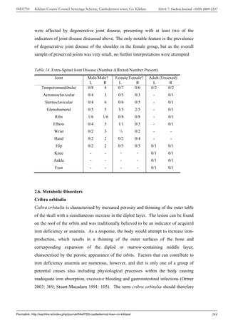 04E0750      Kildare County Council Sewerage Scheme, Castledermot town, Co. Kildare                 ISSUE 7: Eachtra Journal - ISSN 2009-2237




             were affected by degenerative joint disease, presenting with at least two of the
             indicators of joint disease discussed above. The only notable feature is the prevalence
             of degenerative joint disease of the shoulder in the female group, but as the overall
             sample of preserved joints was very small, no further interpretations were attempted


             Table 14. Extra-Spinal Joint Disease (Number Affected/Number Present)
                            Joint                   Male/Male?          Female/Female?       Adult (Unsexed)
                                                     L     R              L        R           L        R
                  Temporomandibular                 0/8     8            0/7      0/6         0/2      0/2
                   Acromioclavicular                0/4         3         0/5          0/3     -          0/1
                     Sternoclavicular               0/4         6         0/6          0/5     -          0/1
                      Glenohumeral                  0/5         5         3/5          2/5     -          0/1
                            Ribs                    1/6        1/6        0/8          0/8     -          0/1
                           Elbow                    0/4         5         1/1          0/3     -          0/1
                           Wrist                    0/2         3          ½           0/2     -            -
                           Hand                     0/2         2         0/2          0/4     -            -
                            Hip                     0/2         2         0/5          0/5    0/1         0/1
                           Knee                       -         -           -           -     0/1         0/1
                           Ankle                      -         -           -           -     0/1         0/1
                            Foot                      -         -           -           -     0/1         0/1




             2.6. Metabolic Disorders
             Cribra orbitalia
             Cribra orbitalia is characterised by increased porosity and thinning of the outer table
             of the skull with a simultaneous increase in the diploë layer. The lesion can be found
             on the roof of the orbits and was traditionally believed to be an indicator of acquired
             iron deficiency or anaemia. As a response, the body would attempt to increase iron-
             production, which results in a thinning of the outer surfaces of the bone and
             corresponding expansion of the diploë or marrow-containing middle layer,
             characterised by the porotic appearance of the orbits. Factors that can contribute to
             iron deficiency anaemia are numerous, however, and diet is only one of a group of
             potential causes also including physiological processes within the body causing
             inadequate iron absorption, excessive bleeding and gastrointestinal infections (Ortner
             2003: 369; Stuart-Macadam 1991: 105). The term cribra orbitalia should therefore




Permalink: http://eachtra.ie/index.php/journal/04e0750-castledermot-town-co-kildare/                                                     244
 