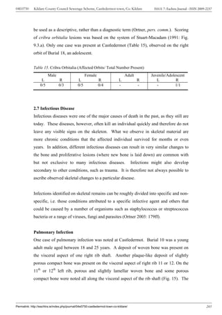 04E0750      Kildare County Council Sewerage Scheme, Castledermot town, Co. Kildare               ISSUE 7: Eachtra Journal - ISSN 2009-2237




             be used as a descriptive, rather than a diagnostic term (Ortner, pers. comm.). Scoring
             of cribra orbitalia lesions was based on the system of Stuart-Macadam (1991: Fig.
             9.3.a). Only one case was present at Castledermot (Table 15), observed on the right
             orbit of Burial 18, an adolescent.


             Table 15. Cribra Orbitalia (Affected Orbits/ Total Number Present)
                        Male                        Female                       Adult           Juvenile/Adolescent
                   L            R             L              R               L            R         L          R
                  0/5           0/3           0/5            0/4             -            -         -          1/1




             2.7 Infectious Disease
             Infectious diseases were one of the major causes of death in the past, as they still are
             today. These diseases, however, often kill an individual quickly and therefore do not
             leave any visible signs on the skeleton. What we observe in skeletal material are
             more chronic conditions that the affected individual survived for months or even
             years. In addition, different infectious diseases can result in very similar changes to
             the bone and proliferative lesions (where new bone is laid down) are common with
             but not exclusive to many infectious diseases.                            Infections might also develop
             secondary to other conditions, such as trauma. It is therefore not always possible to
             ascribe observed skeletal changes to a particular disease.


             Infections identified on skeletal remains can be roughly divided into specific and non-
             specific, i.e. those conditions attributed to a specific infective agent and others that
             could be caused by a number of organisms such as staphylococcus or streptococcus
             bacteria or a range of viruses, fungi and parasites (Ortner 2003: 179ff).


             Pulmonary Infection
             One case of pulmonary infection was noted at Castledermot. Burial 10 was a young
             adult male aged between 18 and 25 years. A deposit of woven bone was present on
             the visceral aspect of one right rib shaft. Another plaque-like deposit of slightly
             porous compact bone was present on the visceral aspect of right rib 11 or 12. On the
             11th or 12th left rib, porous and slightly lamellar woven bone and some porous
             compact bone were noted all along the visceral aspect of the rib shaft (Fig. 15). The




Permalink: http://eachtra.ie/index.php/journal/04e0750-castledermot-town-co-kildare/                                                   245
 
