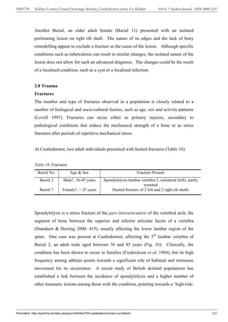 04E0750      Kildare County Council Sewerage Scheme, Castledermot town, Co. Kildare                ISSUE 7: Eachtra Journal - ISSN 2009-2237




             Another Burial, an older adult female (Burial 11) presented with an isolated
             perforating lesion on right rib shaft. The nature of its edges and the lack of bony
             remodelling appear to exclude a fracture as the cause of the lesion. Although specific
             conditions such as tuberculosis can result in similar changes, the isolated nature of the
             lesion does not allow for such an advanced diagnosis. The changes could be the result
             of a localised condition, such as a cyst or a localised infection.


             2.8 Trauma
             Fractures
             The number and type of fractures observed in a population is closely related to a
             number of biological and socio-cultural factors, such as age, sex and activity-patterns
             (Lovell 1997). Fractures can occur either as primary injuries, secondary to
             pathological conditions that reduce the mechanical strength of a bone or as stress
             fractures after periods of repetitive mechanical stress.


             At Castledermot, two adult individuals presented with healed fractures (Table 16).


             Table 16. Fractures
               Burial No.              Age & Sex                                       Fracture Present
                 Burial 2         Male?, 36-45 years           Spondylolysis lumbar vertebra 5, unilateral (left), partly
                                                                                      reunited
                 Burial 7        Female?, > 25 years               Healed fracture of 2 left and 2 right rib shafts




             Spondylolysis is a stress fracture of the pars interarticularis of the vertebral arch, the
             segment of bone between the superior and inferior articular facets of a vertebra
             (Standaert & Herring 2000: 415), usually affecting the lower lumbar region of the
             spine. One case was present at Castledermot, affecting the 5th lumbar vertebra of
             Burial 2, an adult male aged between 36 and 45 years (Fig. 16). Clinically, the
             condition has been shown to occur in families (Fredrickson et al. 1984), but its high
             frequency among athletes points towards a significant role of habitual and strenuous
             movement for its occurrence. A recent study of British skeletal populations has
             established a link between the incidence of spondylolysis and a higher number of
             other traumatic lesions among those with the condition, pointing towards a ‘high-risk-




Permalink: http://eachtra.ie/index.php/journal/04e0750-castledermot-town-co-kildare/                                                    247
 