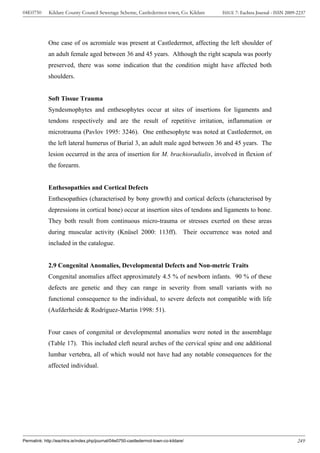 04E0750      Kildare County Council Sewerage Scheme, Castledermot town, Co. Kildare    ISSUE 7: Eachtra Journal - ISSN 2009-2237




             One case of os acromiale was present at Castledermot, affecting the left shoulder of
             an adult female aged between 36 and 45 years. Although the right scapula was poorly
             preserved, there was some indication that the condition might have affected both
             shoulders.


             Soft Tissue Trauma
             Syndesmophytes and enthesophytes occur at sites of insertions for ligaments and
             tendons respectively and are the result of repetitive irritation, inflammation or
             microtrauma (Pavlov 1995: 3246). One enthesophyte was noted at Castledermot, on
             the left lateral humerus of Burial 3, an adult male aged between 36 and 45 years. The
             lesion occurred in the area of insertion for M. brachioradialis, involved in flexion of
             the forearm.


             Enthesopathies and Cortical Defects
             Enthesopathies (characterised by bony growth) and cortical defects (characterised by
             depressions in cortical bone) occur at insertion sites of tendons and ligaments to bone.
             They both result from continuous micro-trauma or stresses exerted on these areas
             during muscular activity (Knüsel 2000: 113ff). Their occurrence was noted and
             included in the catalogue.


             2.9 Congenital Anomalies, Developmental Defects and Non-metric Traits
             Congenital anomalies affect approximately 4.5 % of newborn infants. 90 % of these
             defects are genetic and they can range in severity from small variants with no
             functional consequence to the individual, to severe defects not compatible with life
             (Aufderheide & Rodríguez-Martin 1998: 51).


             Four cases of congenital or developmental anomalies were noted in the assemblage
             (Table 17). This included cleft neural arches of the cervical spine and one additional
             lumbar vertebra, all of which would not have had any notable consequences for the
             affected individual.




Permalink: http://eachtra.ie/index.php/journal/04e0750-castledermot-town-co-kildare/                                        249
 