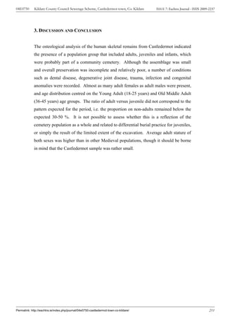 04E0750      Kildare County Council Sewerage Scheme, Castledermot town, Co. Kildare    ISSUE 7: Eachtra Journal - ISSN 2009-2237




             3. DISCUSSION AND CONCLUSION


             The osteological analysis of the human skeletal remains from Castledermot indicated
             the presence of a population group that included adults, juveniles and infants, which
             were probably part of a community cemetery. Although the assemblage was small
             and overall preservation was incomplete and relatively poor, a number of conditions
             such as dental disease, degenerative joint disease, trauma, infection and congenital
             anomalies were recorded. Almost as many adult females as adult males were present,
             and age distribution centred on the Young Adult (18-25 years) and Old Middle Adult
             (36-45 years) age groups. The ratio of adult versus juvenile did not correspond to the
             pattern expected for the period, i.e. the proportion on non-adults remained below the
             expected 30-50 %. It is not possible to assess whether this is a reflection of the
             cemetery population as a whole and related to differential burial practice for juveniles,
             or simply the result of the limited extent of the excavation. Average adult stature of
             both sexes was higher than in other Medieval populations, though it should be borne
             in mind that the Castledermot sample was rather small.




Permalink: http://eachtra.ie/index.php/journal/04e0750-castledermot-town-co-kildare/                                        251
 
