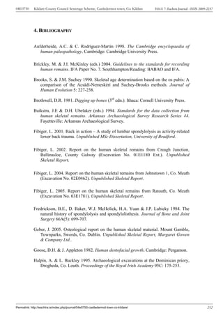 04E0750      Kildare County Council Sewerage Scheme, Castledermot town, Co. Kildare    ISSUE 7: Eachtra Journal - ISSN 2009-2237




             4. BIBLIOGRAPHY

             Aufderheide, A.C. & C. Rodríguez-Martin 1998. The Cambridge encyclopaedia of
                human paleopathology. Cambridge: Cambridge University Press.

             Brickley, M. & J.I. McKinley (eds.) 2004. Guidelines to the standards for recording
                 human remains. IFA Paper No. 7. Southhampton/Reading: BABAO and IFA.

             Brooks, S. & J.M. Suchey 1990. Skeletal age determination based on the os pubis: A
                comparison of the Acsádi-Nemeskéri and Suchey-Brooks methods. Journal of
                Human Evolution 5: 227-238.

             Brothwell, D.R. 1981. Digging up bones (3rd edn.). Ithaca: Cornell University Press.

             Buikstra, J.E & D.H. Ubelaker (eds.) 1994. Standards for the data collection from
                human skeletal remains. Arkansas Archaeological Survey Research Series 44.
                Fayetteville: Arkansas Archaeological Survey.

             Fibiger, L. 2001. Back in action – A study of lumbar spondylolysis as activity-related
                 lower back trauma. Unpublished MSc Dissertation, University of Bradford.

             Fibiger, L. 2002. Report on the human skeletal remains from Creagh Junction,
                 Ballinasloe, County Galway (Excavation No. 01E1180 Ext.). Unpublished
                 Skeletal Report.

             Fibiger, L. 2004. Report on the human skeletal remains from Johnstown 1, Co. Meath
                 (Excavation No. 02E0462). Unpublished Skeletal Report.

             Fibiger, L. 2005. Report on the human skeletal remains from Ratoath, Co. Meath
                 (Excavation No. 03E1781). Unpublished Skeletal Report.

             Fredrickson, B.E., D. Baker, W.J. McHolick, H.A. Yuan & J.P. Lubicky 1984. The
                natural history of spondylolysis and spondylolisthesis. Journal of Bone and Joint
                Surgery 66A(5): 699-707.

             Geber, J. 2005. Osteological report on the human skeletal material. Mount Gamble,
                Townparks, Swords, Co. Dublin. Unpublished Skeletal Report, Margaret Gowen
                & Company Ltd..

             Goose, D.H. & J. Appleton 1982. Human dentofacial growth. Cambridge: Pergamon.

             Halpin, A. & L. Buckley 1995. Archaeological excavations at the Dominican priory,
                Drogheda, Co. Louth. Proceedings of the Royal Irish Academy 95C: 175-253.




Permalink: http://eachtra.ie/index.php/journal/04e0750-castledermot-town-co-kildare/                                        252
 