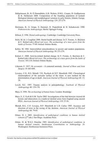 04E0750      Kildare County Council Sewerage Scheme, Castledermot town, Co. Kildare    ISSUE 7: Eachtra Journal - ISSN 2009-2237




             Hallgrímsson, B., B. Ó Donnabháin, G.B. Walters, D.M.L. Cooper, D. Guðbjartsson
                & K. Stefánsson 2004. Composition of the founding population of Iceland:
                Biological distance and morphological variation in early historic Atlantic Europe.
                American Journal of Physical Anthropology 124: 257-274.


             Herrmann, B., G. Grupe, S. Hummel, H. Piepenbrink & H. Schutkowski 1990.
                Prähistorische Anthropologie. Berlin: Springer-Verlag.

             Hillson, S. 1996. Dental anthropology. Cambridge: Cambridge University Press.

             Holst, M. & J. Coughlan 2000. Dental health and disease. In V. Fiorato, A. Boylston
                & C. Knüsel (eds.) Blood red roses. The archaeology of a mass grave from the
                battle of Towton: 77-89. Oxford: Oxbow Books.

             Kelley, M. 1982. Intervertebral osteochondrosis in ancient and modern populations.
                American Journal of Physical Anthropology 59: 271-279.

             Knüsel, C. 2000. Activity-related skeletal change. In V. Fiorato, A. Boylston & C.
                Knüsel (eds.) Blood red roses. The archaeology of a mass grave from the battle of
                Towton: 103-118. Oxford: Oxbow Books.

             Liberson, F. 1937. Os acromiale - A contested anomaly. Journal of Bone and Joint
                Surgery 19: 683-689.

             Lovejoy, C.O., R.S. Meindl, T.R. Pryzbeck & R.P. Mensforth 1985. Chronological
                metamorphosis of the auricular surface of the ilium: A new method for the
                determination of age at death. American Journal of Physical Anthropology 68: 15-
                28.

             Lovell, N.C. 1997. Trauma analysis in paleopathology. Yearbook of Physical
                Anthropology 40: 139-170.

             Mays, S. 1998. The archaeology of human bones. London: Routledge

             Mays, S., E. Fysh & G.M. Taylor 2002. Investigations of the link between visceral rib
               lesions and tuberculosis in a medieval skeletal series from England using ancient
               DNA. American Journal of Physical Anthropology 119: 27-36.

             Meindl, R.S., C.O. Lovejoy, R.P. Mensforth & L.D. Carlos 1985. Accuracy and
                direction of error in the sexing of the skeleton. American Journal of Physical
                Anthropology 68: 79-85.

             Ortner, D. J. 2003. Identification of pathological conditions in human skeletal
                remains (2nd edn.). San Diego: Academic Press.

             Ortner, D. & W.G.J. Putschar 1985. Identification of pathological conditions in
                human skeletal remains. Smithsonian Contributions to Anthropology 28.
                Washington: Smithsonian Institution Press.




Permalink: http://eachtra.ie/index.php/journal/04e0750-castledermot-town-co-kildare/                                        253
 