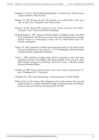 04E0750      Kildare County Council Sewerage Scheme, Castledermot town, Co. Kildare    ISSUE 7: Eachtra Journal - ISSN 2009-2237




             Standaert, C.J. & S.A. Herring 2000. Spondylolysis: A critical review. British Journal
                of Sports Medicine 34(6): 415-422.

             Stirland, A.J. 200. Raising the dead. The skeleton crew of King Henry VIII’s great
                 ship, the Mary Rose. Chichester: John Wiley & Sons.

             Stroud, G. & R.L. Kemp 1993. Cemeteries of the church and priory of St Andrew,
                 Fishergate. York: Council for British Archaeology.

             Stuart-Macadam, P. 1991. Anaemia in Roman Britain: Poundbury Camp. In H. Bush
                & M. Zvelebil (eds.) Health in past societies. Biocultural interpretations of human
                skeletal remains in archaeological context: 101-113. BAR British Series 567.
                Oxford: Archaeopress.

             Trotter, M. 1970. Estimation of stature from long bone limbs. In T.D. Stewart (ed.)
                Personal identification in mass disasters: 71-119. Washington: National Museum
                of Natural History, Smithsonian Institution.

             Tyrell, A. 2000. Skeletal non-metric traits and the assessment of inter- and intra-
                population diversity: Past problems and future potential. In M. Cox & S. Mays
                (eds.) Human osteology in archaeology and forensic science: 289-306. London:
                Greenwich Medical Media.

             Ubelaker, D. 1989. Human skeletal remains: Excavation, analysis, interpretation (2nd
                edn.). Washington, D.C.: Taraxacum.

             van Beek, G.C. 1983. Dental Morphology. An illustrated guide. Oxford: Wright.

             Webb, P.A.O. & J.M. Suchey 1985. Epiphyseal union of the anterior iliac crest and
               medial clavicle in a modern multiracial sample of American males and females.
               American Journal of Physical Anthropology 68: 457-466.




Permalink: http://eachtra.ie/index.php/journal/04e0750-castledermot-town-co-kildare/                                        255
 